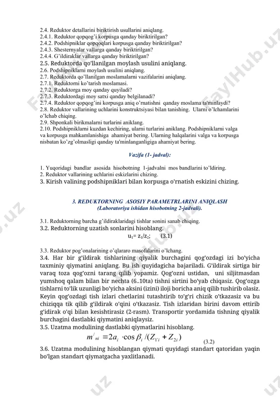 artibi 2. reduktorning konstruktiv elementlari va ularning vazifalari ( laboratoriya ishidan hisobotning 1- jadvali ). 2.1. reduktorni ko’zdan kechiring va quyidagi tartibda nomini tuzing: — uzatma turi (silindrsimon, konussimon, chervyakli); — tishlarning joylanishi (to’g’ri tishli, qiya tishli, aylanaviy tishli va hokazo). 2.2. reduktor korpusi turini aniqlang: 2.2.1. quyma yoki payvandlash usuli bilan yasalgan; 2.2.2. ajralish tekisligi gorizontal yoki vertikal joylashgan; 2.2.3. gorizontal yoki vertikal holatda o’rnatiladi. 2.3. reduktor vallarining nomlarini yozing. 2.4. reduktor detallarini biriktirish usullarini aniqlang. 2.4.1. reduktor qopqog’i korpusga qanday biriktirilgan? 2.4.2. podshipniklar qopqoqlari korpusga qanday biriktirilgan? 2.4.3. shesternyalar vallarga qanday biriktirilgan? 2.4.4. g’ildiraklar vallarga qanday biriktirilgan? 2.5. reduktorda qo’llanilgan moylash usulini aniqlang. 2.6. podshipniklarni moylash usulini aniqlang. 2.7. reduktorda qo’llanilgan moslamalarni vazifalarini aniqlang. 2.7.1. reduktorni ko’tarish moslamasi. 2.7.2. reduktorga moy qanday quyiladi? 2.7.3. reduktordagi moy satxi qanday belgilanadi? 2.7.4. reduktor qopqog’ini korpusga aniq o’rnatishni qanday moslama ta'minlaydi? 2.8. reduktor vallarining uchlarini konstruktsiyasi bilan tanishing. ularni o’lchamlarini o’lchab …