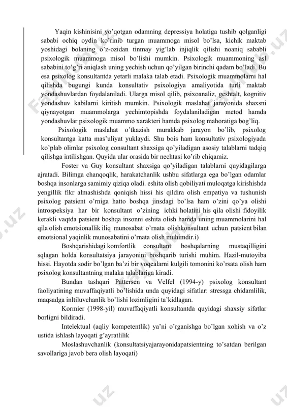 ruhlarga ajratish mumkin? 4 erkaklar va ayollar o’rtasidagi munosabatlar natijasida yuzaga kelishi mumkin bo’lgan psixologik muammolarni sanang. 5 shaxslilik bilan bog’liq psixologik muammolar qatoriga qaysi muammolarni kiritish mumkin? 6 pattersen va velfel (1994-y) psixolog konsultant faoliyatining muvaffaqiyatli bo’lishida qanday sifatlarga ega bo’lishi kerak deb hisoblagan? 7 kormier (1998-yil) muvaffaqiyatli konsultantda bor sifatlar deya qaysi xususiyatlarni talqin etgan? foster va guy konsultant shaxsiga qanday talablar qo’ygan? sizningcha, psixolog konsultant qanday sifatlarga ega bo’lishi kerak? tavsiya etilayotgan adabiyot ro’yxati: 1 bugental j.f.t. the art of psychotherapist. n.y.: norton 1987. 2 джордж р., кристиани т. консультирование: теория и практика. 3 м.: эксмо, 2002, с. 43-48, 53-54. 4 казлов н.и. психологос. энциклопедия пратической психологии. м.: изд.эксмо, 2015. 5 кочюнас р. основы психологического консультирования. м.: 6 академический проект, 1999, с. 22-35, 125-141. 7 nishonova z., asomuddinova sh. psixologik maslahat. t.: o'zb. faylasuflari milliy jamiyati nashriyoti, 2010. - 56b. 8 роджерс к. консультирование и психотерапия. новейшие …