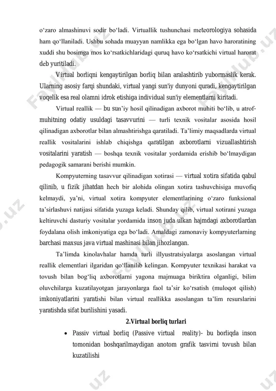 uvi yuzaga keladi va bunda virtual zarrachalarning o‘zaro almashinuvi sodir bo‘ladi. virtuallik tushunchasi meteorologiya sohasida ham qo‘llaniladi. ushbu sohada muayyan namlikka ega bo‘lgan havo haroratining xuddi shu bosimga mos ko‘rsatkichlaridagi quruq havo ko‘rsatkichi virtual harorat deb yuritiladi. virtual borliqni kengaytirilgan borliq bilan aralashtirib yubormaslik kerak. ularning asosiy farqi shundaki, virtual yangi sun'iy dunyoni quradi, kengaytirilgan voqelik esa real olamni idrok etishiga individual sun'iy elementlarni kiritadi. virtual reallik — bu sun’iy hosil qilinadigan axborot muhiti bo‘lib, u atrof- muhitning odatiy usuldagi tasavvurini — turli texnik vositalar asosida hosil qilinadigan axborotlar bilan almashtirishga qaratiladi. ta’limiy maqsadlarda virtual reallik vositalarini ishlab chiqishga qaratilgan axborotlarni vizuallashtirish vositalarini yaratish — boshqa texnik vositalar yordamida erishib bo‘lmaydigan pedagogik samarani berishi mumkin. kompyuterning tasavvur qilinadigan xotirasi — virtual xotira sifatida qabul qilinib, u fizik jihatdan hech bir alohida olingan xotira tashuvchisiga muvofiq kelmaydi, ya’ni, virtual xotira kompyuter elementlarining o‘zaro funksional ta’sirlashuvi natijasi sifatida yuzaga keladi. shunday qilib, …