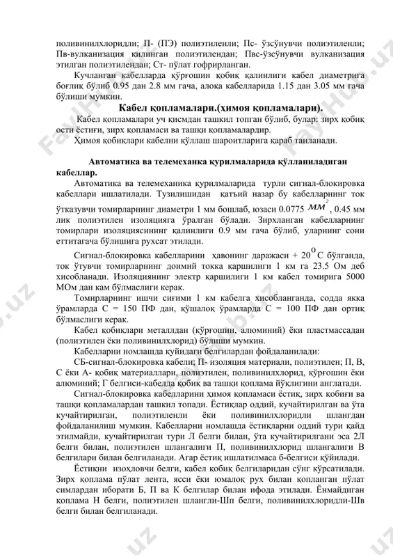 ўрғошин, алюмин, пўлат, пластмасса ёки резина билан герметик равишда қопланади. бу эса кабелга сув ва намликлар кириши ва изоляция қаршилигини пасайишидан ҳимоя қилади. ҳимоя қобиқнинг қалинлиги 0.8 дан 6 мм гача бўлиб, кабелнинг диаметрига боғлиқ. кабел қобиқларининг қуйидаги ишоралари қабул қилинган: а-текис алюминий; аг-гофрирланган алюмин; с-қўрғошинли; в- (пвх) поливинилхлоридли; п- (пэ) полиэтиленли; пс- ўзсўнувчи полиэтиленли; пв-вулканизация қилинган полиэтилендан; пвс-ўзсўнувчи вулканизация этилган полиэтилендан; ст- пўлат гофрирланган. кучланган кабелларда қўрғошин қобиқ қалинлиги кабел диаметрига боғлиқ бўлиб 0.95 дан 2.8 мм гача, алоқа кабелларида 1.15 дан 3.05 мм гача бўлиши мумкин. кабел қопламалари.(ҳимоя қопламалари). кабел қопламалари уч қисмдан ташкил топган бўлиб, булар: зирх қобиқ ости ёстиғи, зирх қопламаси ва ташқи қопламалардир. ҳимоя қобиқлари кабелни қўллаш шароитларига қараб танланади. автоматика ва телемеханка қурилмаларида қўлланиладиган кабеллар. автоматика ва телемеханика қурилмаларида турли сигнал-блокировка кабеллари ишлатилади. тузилишидан қатъий назар бу кабелларнинг ток ўтказувчи томирларнинг диаметри 1 мм бошлаб, юзаси 0.0775 , 0.45 мм лик полиэтилен изоляцияга ўралган …