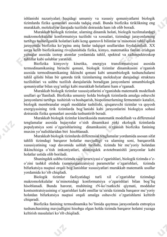 hi zamonamizning xarakterli xususiyatidir. fizika va texnika fanlarining taraqqiyoti boshqa fanlar qatori biologiyaga ham katta ta’sir ko’rsatmoqda. fizikaviy uslublar va tahlillarni barcha tabiiy fanlarda, shu jumladan biologiyada ham keng miqyosda qo’llanishi natijasida biologik tizimlarda kechadigan fizikaviy va fizik-kimyoviy jarayonlarni va fizik omillarning ularga ta’sirini o’rganuvchi biofizika fani rivojlandi va u hozirgi vaqtda fundamental biologik fanlarning biri bo’lib hisoblanadi. biofizika fani bu biologik tizimlarda kechadigan va ular faoliyati asosida yotuvchi fizikaviy hamda fizik-kimyoviy jarayonlarni tadqiq etuvchi fandir. biofizika materiyaning harakati va o’zaro aloqadorligi xususiyatlarini o’zida mujassamlashtirgan energiyaning xossalari, kuchlar va ular o’rtasidagi munosabatlar, kinetika, termodinamika hamda axborot qabul qilinishi va qayta ishlanishi nazariyalari haqidagi umumiy va xususiy qonuniyatlarni biologik tizimlarda fizika qonunlari asosida tadqiq etadi. bunda biofizika tiriklikning eng murakkab, molekulyar darajada tuzilishi doirasida ham ish olib boradi. murakkab biologik tizimlar, ularning dinamik holati, biologik tuzilmalardagi makromolekulalar konformatsiya tuzilishi va xossalari, tizimdagi jarayonlarning tartibga tushirilganlik holatlari kabi keng qamrovli bilimlar ta’minotsini …