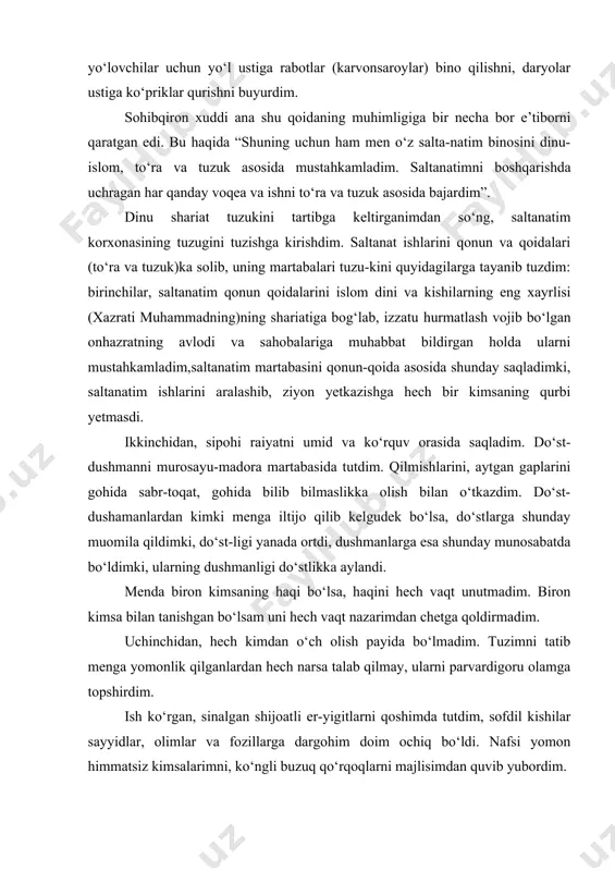 qilib kelgudek bo‘lsa, do‘stlarga shunday muomila qildimki, do‘st-ligi yanada ortdi, dushmanlarga esa shunday munosabatda bo‘ldimki, ularning dushmanligi do‘stlikka aylandi. menda biron kimsaning haqi bo‘lsa, haqini hech vaqt unutmadim. biron kimsa bilan tanishgan bo‘lsam uni hech vaqt nazarimdan chetga qoldirmadim. uchinchidan, hech kimdan o‘ch olish payida bo‘lmadim. tuzimni tatib menga yomonlik qilganlardan hech narsa talab qilmay, ularni parvardigoru olamga topshirdim. ish ko‘rgan, sinalgan shijoatli er-yigitlarni qoshimda tutdim, sofdil kishilar sayyidlar, olimlar va fozillarga dargohim doim ochiq bo‘ldi. nafsi yomon himmatsiz kimsalarimni, ko‘ngli buzuq qo‘rqoqlarni majlisimdan quvib yubordim. to‘rtinchidan, ochiq yuzlilik, rahm shavkat bilan xalqni o‘zimga rom qildim. adolat bilan ish yuritib, jabr zulumdan uzoqroq bo‘lishga intildim. amir temurning takidlashicha, agar hukmdor davlatda kuchli hokimiyat bo‘lishini istasa quydagilarga amal qilishi kerak: “saltanat korxonasi tagri taolo korxonasining bir kichik nusxasidirki, unda turli mansabdagi xodim va xizmatchilar (amal va fe’li) noiblar, eshik og‘alari (hujjat) bordir, ularning har biri martabasiga yara-sha o‘z yurishlari bilan mashhurdir. …