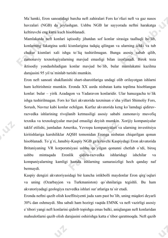 a ishlaridagi ishchilar va kompaniyalarning kamligi hamda ishlarning samarasizligi hech qanday naf bermaydi. kaspiy dengizi akvatoriyasidagi bir kancha istikbolli maydonlar eron qirg`oqlari va uning (ozarbayjon va turkmaniston) qo`shnilariga tegishli. bu ham akvatoriyadagi geologiya razvedka ishlari sur`atlariga ta`sir etadi. eronda neftni qazib olish koeffitsiyenti juda xam past bo`lib, uning miqdori deyarli 30% dan oshmaydi. shu sabali ham hozirgi vaqtda emnk va neft vazirligi asosiy e`tibori yangi neft konlarini qidirib topishga emas balki, aniqlangan neft konlaridan mahsulotlarni qazib olish darajasini oshirishga katta e`tibor qaratmoqda. neft qazib olish sanoati oldiga joriy o`n yillik oxiriga mamlakat bo`yicha o`rtacha neft kazib olish koeffitsiyentini 35% gacha yetkazish borasida sohani texnik va texnologik qurollartirish hamda yangi qazuv texnologiyalarni joriy etish vazifalari qo`yilgan. 1.3-jadval. eron neft konlari konlar aniklangan zaxiralari, mln.t. 2009 yilda kazib olish, mln.t. egalik qilayotgan kompaniyalar axvaz-asmari (ahwaz-asmari) 1 384 35 national iranian oil company (nioc) marun (marun) 1 301 26 nioc agadjari (agha jari) …