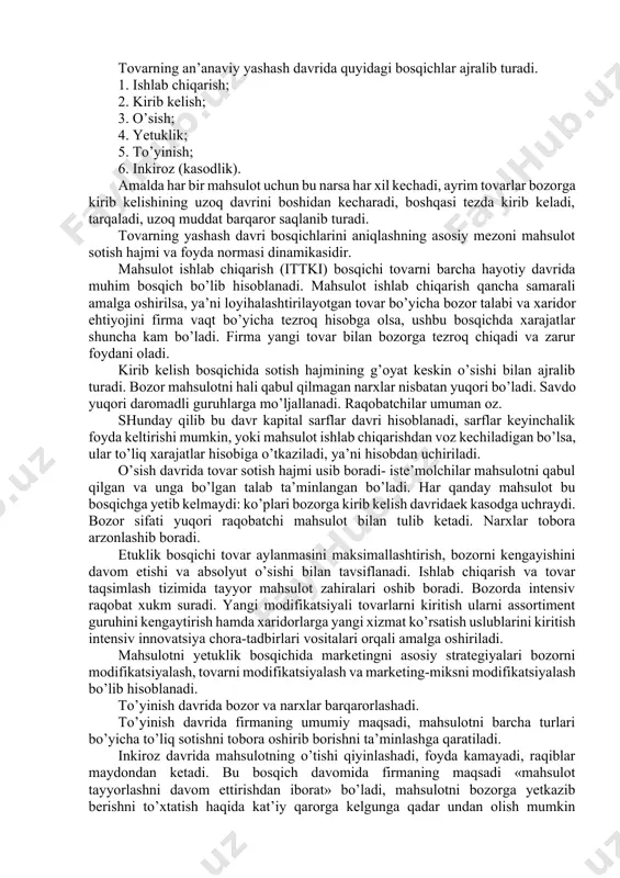 vi darajasi; 1. iste’molchining bir ishlab chiqaruvchidan boshqasiga ko’chish harakatlari; 1. bozordan chiqib ketish tutsiklari va ularning darajasi. 1. bozorga kirib kelish va uning darajasi. 1. endosh tarmoq bozorlaridagi vaziyat. 1. raqiblar strategiyasidagi farqlar. 1. ushbu bozorda raqobat uchun alohida sabablarning bo’lishi, raqobat darajasi bozorning alohida bir jalb yetuvchanlik yoki aksincha bezdiruvchanlik xususiyatlari bilan ham belgilanadi. 9.3.tovarning yashash davri va uning bosqichlari firmalar mahsulotning holatini aniqlashda uning yashash davrini tadqiq etishga tayanadilar. mahsulotning yashash davri tovarning bozorga kirib kelishidan boshlab, to uning bozordan chiqib ketishiga qadar bo’lgan davrda amalga oshiriladigan tadbirlardan iborat kontseptsiyadir. birinchi marta tovarning yashash davri kontseptsiyasini 1965 yili teodor levitt tomonidan ye’lon qilingan. tovarning yashash davri to’rt tipga ajratiladi: mahsulotning katta sinfining yashash davri, mahsulot turining yashash davri, qo’llash usullarining yashash davri, mahsulot markasining yashash davri. masalan, birinchisiga soat misol qilib keltirsak, mahsulot turiga esa kul va osma soatlarni keltirish mumkin, qo’llash usullariga ko’ra esa qo’ng’iroqli soatlardan …