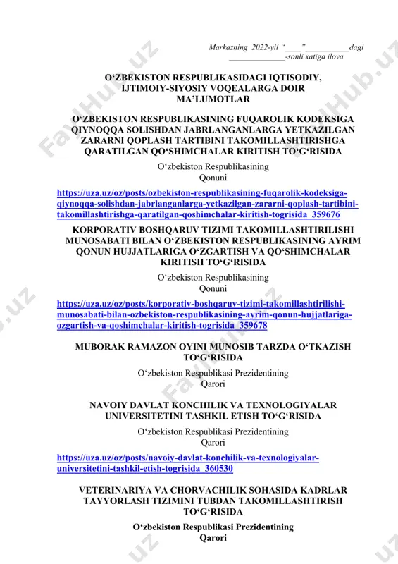 ida qisqacha ma’lumot berilishi lozim. dars o‘tish haftasidagi vaziyatga qarab mavzular oliy ta’lim muassasalari tomonidan o‘zgartirilishi yoki boyitilishi mumkin. ilova: ___ bet. “ma’naviyat va ma’rifat” markazi direktori l.mingishov ijrochi: z.ubaydullayev tel.: (71) 246-95-43 markazning 2022-yil “____”___________dagi ______________-sonli xatiga ilova o‘zbekiston respublikasidagi iqtisodiy, ijtimoiy-siyosiy voqealarga doir ma’lumotlar o‘zbekiston respublikasining fuqarolik kodeksiga qiynoqqa solishdan jabrlanganlarga yetkazilgan zararni qoplash tartibini takomillashtirishga qaratilgan qo‘shimchalar kiritish to‘g‘risida o‘zbekiston respublikasining qonuni https://uza.uz/oz/posts/ozbekiston-respublikasining-fuqarolik-kodeksiga-qiynoqqa-solishdan-jabrlanganlarga-yetkazilgan-zararni-qoplash-tartibini-takomillashtirishga-qaratilgan-qoshimchalar-kiritish-togrisida_359676 korporativ boshqaruv tizimi takomillashtirilishi munosabati bilan o‘zbekiston respublikasining ayrim qonun hujjatlariga o‘zgartish va qo‘shimchalar kiritish to‘g‘risida o‘zbekiston respublikasining qonuni https://uza.uz/oz/posts/korporativ-boshqaruv-tizimi-takomillashtirilishi-munosabati-bilan-ozbekiston-respublikasining-ayrim-qonun-hujjatlariga-ozgartish-va-qoshimchalar-kiritish-togrisida_359678 muborak ramazon oyini munosib tarzda o‘tkazish to‘g‘risida o‘zbekiston respublikasi prezidentining qarori navoiy davlat konchilik va texnologiyalar universitetini tashkil etish to‘g‘risida o‘zbekiston respublikasi prezidentining qarori https://uza.uz/oz/posts/navoiy-davlat-konchilik-va-texnologiyalar-universitetini-tashkil-etish-togrisida_360530 veterinariya va chorvachilik sohasida kadrlar tayyorlash tizimini tubdan takomillashtirish to‘g‘risida o‘zbekiston respublikasi prezidentining qarori https://uza.uz/oz/posts/veterinariya-va-chorvachilik-sohasida-kadrlar-tayyorlash-tizimini-tubdan-takomillashtirish-togrisida_360542 samarqand davlat tibbiyot universitetini tashkil etish va sohada kadrlar tayyorlash tizimi