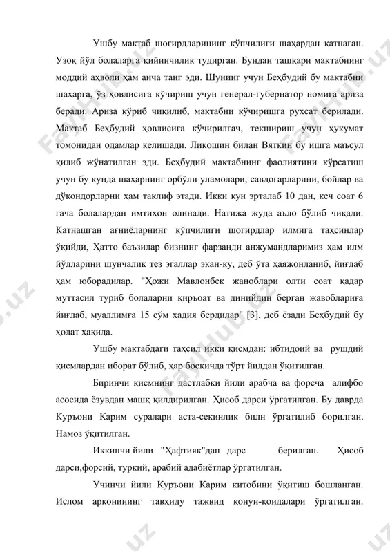 10 дан, кеч соат 6 гача болалардан им​тиҳон олинади. натижа жуда аъло бўлиб чиқади. катнашган ағниё​ларнинг кўпчилиги шогирдлар илмига таҳсинлар ўқийди, ҳатто баъзилар бизнинг фарзанди анжумандларимиз ҳам илм йўлларини шунчалик тез эгаллар экан-ку, деб ўта ҳаяжонланиб, йиғлаб ҳам юборадилар. "ҳожи мавлонбек жаноблари олти соат қадар муттасил туриб болаларни қиръоат ва динийдин берган жавоблариға йиғлаб, муаллимға 15 сўм ҳадия бердилар" [3], деб ёзади беҳбу​дий бу ҳолат ҳақида. ушбу мактабдаги таҳсил икки қисмдан: ибтидоий ва рушдий қисмлардан иборат бўлиб, ҳар босқичда тўрт йилдан ўқитилган. биринчи қисмнинг дастлабки йили арабча ва форсча алифбо асосида ёзувдан машқ қилдирилган. ҳисоб дарси ўргатилган. бу даврда куръони карим суралари аста-секинлик билн ўргатилиб бо​рилган. намоз ўқитилган. иккинчи йили "ҳафтияк"дан дарс берилган. ҳисоб дарси,форсий, туркий, арабий адабиётлар ўргатилган. учинчи йили куръони карим китобини ўқитиш бошланган. ислом арконининг тавҳиду тажвид қонун-қоидалари ўргатилган. навоий, саъдий, бедилнинг панд-насиҳат ғазалларидан ўқитилган. шу жойда таъкидлаб ўтиш жоизки, кўпчилик қадим мактабларида муаллимларнинг беэътиборлиги туфайли бу …