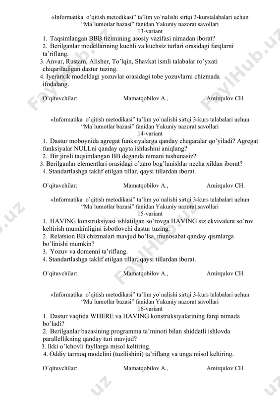 ov a., amirqulov ch. «informatika o’qitish metodikasi” ta’lim yo`nalishi sirtqi 3-kurstalabalari uchun “ma`lumotlar bazasi” fanidan yakuniy nazorat savollari 13-variant 1. taqsimlangan bbb tizimining asosiy vazifasi nimadan iborat? 2. berilganlar modellarining kuchli va kuchsiz turlari orasidagi farqlarni ta’riflang. 3. anvar, rustam, alisher, to’lqin, shavkat ismli talabalar ro’yxati chiqariladigan dastur tuzing. 4. iyerarxik modeldagi yozuvlar orasidagi tobe yozuvlarni chizmada ifodalang. o`qituvchilar: mamatqobilov a., amirqulov ch. «informatika o’qitish metodikasi” ta’lim yo`nalishi sirtqi 3-kurs talabalari uchun “ma`lumotlar bazasi” fanidan yakuniy nazorat savollari 14-variant 1. dastur moboynida agregat funksiyalarga qanday chegaralar qo’yiladi? agregat funksiyalar nullni qanday qayta ishlashini aniqlang? 2. bir jinsli taqsimlangan bb deganda nimani tushunasiz? 3. berilganlar elementlari orasidagi o’zaro bog’lanishlar necha xildan iborat? 4. standartlashga taklif etilgan tillar, qaysi tillardan iborat. o`qituvchilar: mamatqobilov a., amirqulov ch. «informatika o’qitish metodikasi” ta’lim yo`nalishi sirtqi 3-kurs talabalari uchun “ma`lumotlar bazasi” fanidan yakuniy nazorat savollari 15-variant 1. having konstruksiyasi ishlatilgan so’rovga having siz ekvivalent so’rov keltirish …