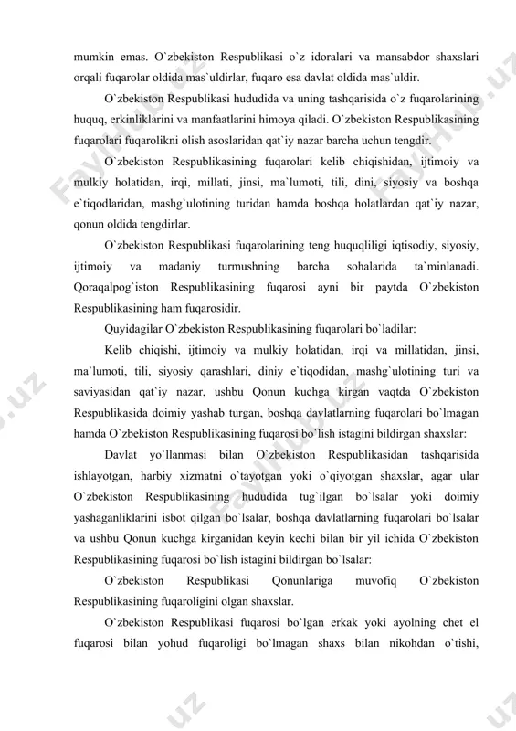 qonunlariga muvofiq o`zbekiston respublikasining fuqaroligini olgan shaxslar. o`zbekiston respublikasi fuqarosi bo`lgan erkak yoki ayolning chet el fuqarosi bilan yohud fuqaroligi bo`lmagan shaxs bilan nikohdan o`tishi, shuningdek bunday nikohning bekor qilinishi er yoki xotinning fuqaroligini to`xtatilishiga olib kelmaydi. konstitutsiyaning 22-moddasiga muvofiq o`zbekiston respublikasi o`z hududida ham, uning tashqarisida ham o`z fuqarolarini huquqiy himoya qilish va ularga homiylik ko`rsatishni kafolatlaydi. o`zbekiston respublikasi hududida yashab turgani holda o`zbekiston respublikasi fuqarosi bo`lmagan va chet davlat fuqaroligiga mansubligini isbotlaydigan dalillari bo`lmagan shaxslar fuqaroligi bo`lmagan shaxslar deb hisoblanadi. o`zbekiston respublikasida har bir shaxs fuqaro bo`lish huquqiga egadir. hech kim fuqarolikdan yoki fuqarolikni o`zgartirish huquqidan mahrum qilinishi mumkin emas. o`zbekiston prezidenti i.a.karimov o`zbekiston respublikasi konstitutsiyasining bir yilligi munosabati bilan qilgan ma`ruzasida shunday degan edi: "shaxs o`zbekiston respublikasi fuqaroligini qabul qilar ekan, bu bilan u konstitutsiyamiz va qonunlarimizda mustahkamlab qo`yilgan huquq va erkinliklarga ega bo`ladi. shuningdek, u ma`lum burchlarni ham bajarishga majburdir. tabiiyki, o`zbekiston davlati ham fuqarolarning manfaatlari …