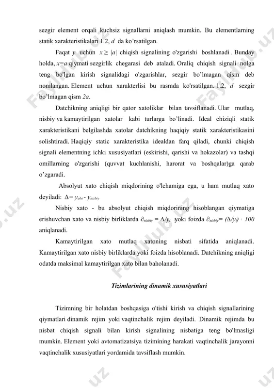 bilan tavsiflanadi. ular mutlaq, nisbiy va kamaytirilgan xatolar kabi turlarga bo’linadi. ideal chiziqli statik xarakteristikani belgilashda xatolar datchikning haqiqiy statik xarakteristikasini solishtiradi. haqiqiy static xarakteristika idealdan farq qiladi, chunki chiqish signali elementning ichki xususiyatlari (eskirishi, qarishi va hokazolar) va tashqi omillarning o'zgarishi (quvvat kuchlanishi, harorat va boshqalar)ga qarab o’zgaradi. absolyut xato chiqish miqdorining o'lchamiga ega, u ham mutlaq xato deyiladi: ∆= yabs - ynisbiy nisbiy xato - bu absolyut chiqish miqdorining hisoblangan qiymatiga erishuvchan xato va nisbiy birliklarda ∂nisbiy = ∆/yi yoki foizda ∂nisbiy= (∆/yi) ∙ 100 aniqlanadi. kamaytirilgan xato mutlaq xatoning nisbati sifatida aniqlanadi. kamaytirilgan xato nisbiy birliklarda yoki foizda hisoblanadi. datchikning aniqligi odatda maksimal kamaytirilgan xato bilan baholanadi. tizimlarining dinamik xususiyatlari tizimning bir holatdan boshqasiga o'tishi kirish va chiqish signallarining qiymatlari dinamik rejim yoki vaqtinchalik rejim deyiladi. dinamik rejimda bu nisbat chiqish signali bilan kirish signalining nisbatiga teng bo'lmasligi mumkin. element yoki avtomatizatsiya tizimining harakati vaqtinchalik jarayonni vaqtinchalik …