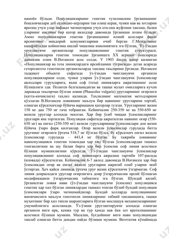 onining birligi bo'la olmaydi. boshqa tomondan, populyatsiya avlodlarning uzilmas bir qatorini hosil qiladi. bundan tashqari, populyatsiyaning genetik tuzilmasi avloddan-avlodga o'zgarishi, ya'ni evolyutsion rivojlanishi mumkin. zamondagi populyatsiya mavjudligining uzluksizligi biologik irsiylanish mexanizmi bilan ta'minlanadi. evolyutsion jarayonni o'rganishda genofond haqidagi tasavvur katta ahamiyatga ega. populyatsiyadagi barcha individlar genotiplarining yig'indisi genofond deb ataladi. diploidli organizmlarda n sondagi individlarga ega bo'lgan populyatsiyaning genofondi diploidli (2n) genomdan iborat. har bir genom ota-onalarning biridan olgan barcha genetik axborotni saqlaydi. shunday qilib, n sondagi individlardan tashkil topgan populyatsiyaning genofondi har bir lokusda 2n bo'lgan genlarni va n juftli gomologik xromosomalarni o'z ichiga oladi. jinsiy xromosomalar va jins bilan birikkan genlar bundan mustasno bo'lib har bir geterogamet organizmda 1ta ekzemplyardan uchraydi. 1.1. populyatsiyaning genetik tuzilmasi har bir organizmda tur uchun xarakterli bo'lgan belgi va xususiyatlar bilan bir qatorda o'zining individual (shaxsiy) genetik xossalari ham bor. evolyutsiya jarayonida shakllangan turning barcha genetik axboroti, ya'ni genlarning to'liq to'plami ushbu turning …
