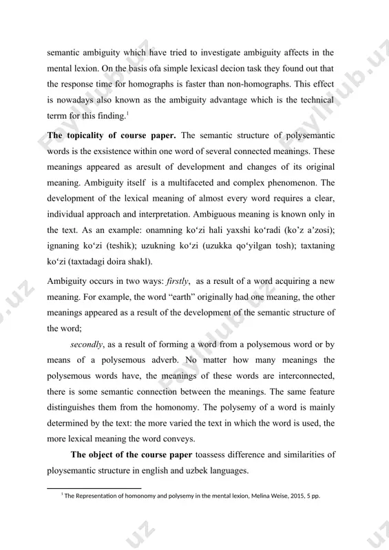 affects in the mental lexion. on the basis ofa simple lexicasl decion task they found out that the response time for homographs is faster than non-homographs. this effect is nowadays also known as the ambiguity advantage which is the technical terrm for this finding.[footnoteref:1] [1: the representation of homonomy and polysemy in the mental lexion, melina weise, 2015, 5 pp.] the topicality of course paper. the semantic structure of polysemantic words is the exsistence within one word of several connected meanings. these meanings appeared as aresult of development and changes of its original meaning. ambiguity itself is a multifaceted and complex phenomenon. the development of the lexical meaning of almost every word requires a clear, individual approach and interpretation. ambiguous meaning is known only in the text. as an example: onamning koʻzi hali yaxshi koʻradi (ko’z aʼzosi); ignaning koʻzi (teshik); uzukning koʻzi (uzukka qoʻyilgan tosh); taxtaning koʻzi (taxtadagi doira shakl). …