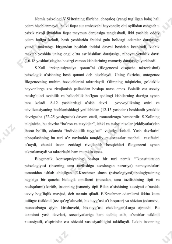 i va boshqalarni) kiritib, insonning jismoniy tipii bilan o’sishining xussiyati o’rtasida uzviy bog’liqlik mavjud, deb taxmin qiladi. e.krechmer odamlarni ikkita katta toifaga: (tsikloid (tez qo’zg’aluvchi, his-tuyg’usi o’t beqaror) va shizion (odamovi, munosabatga qiyin kirishuvchi, his-tuyg’usi cheklangan)larga ajratadi. bu taxminni yosh davrlari, xususiyatlariga ham tadbiq etib, o’smirlar tsikloid xususiyatli, o’spirinlar esa shizoid xususiyatliligini takidlaydi. lekin insonning kamol topishida biologik shartlardan sifatlar xamisha yetakchi va hal qiluvchi rol o’ynay olmaydi, chunki shaxsning individual-tipologik xususiyatlari bir-biriga aynan mos tushmaydi. biogenetik nazaryaning namoyondalari - amerikalik psixologlar a.gezelli va s.xoll rivojlanishning biologik madeliga tayanib ish ko’radilar, bu jarayonda muvozanat, integratsiya va yangilanish tsikllari o’zaro almashinib turadi, degan xulosaga keladilar. psixologiya tarixida biologizmning eng yaqqol ko’rinishi zigmund freydning shaxs talqinida o’z ifodasini topgan. uning ta‘lmotiga binoan shaxsning barcha xatti-xarakatlari (xulq) ongsiz biologik mayllar yoki instinktlardan kelib chiqadi, birinchi navbatda, jinsiy (seksual) maylga bog’liqdir. bunday biologizatorlik omillari inson xulqini belgilovchi birdan-bir mezon yoki betakror turtki rolini bajara …