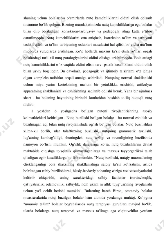 akatimizda nutq kamchiliklariga ega bolalar bilan olib boriladigan korreksion-tarbiyaviy va pedagogik ishga katta e’tibor qaratilmoqda. nutq kamchiliklarini erta aniqlash, korreksion ta’lim va tarbiyani tashkil qilish va ta’lim-tarbiyaning uslublari masalasini hal qilish bo‘yicha ma’lum miqdorda yutuqiarga erishilgan. ko‘p hollarda maxsus ta’sir etish yo‘llari orqali bolalardagi turli xil nutq patologiyalarini oldini olishga erishilmoqda. bolalardagi nutq kamchiliklarini o ‘z vaqtida oldini olish nerv- psixik kasalliklami oldini olish bilan uzviy bog'liqdir. bu davolash, pedagogik va ijtimoiy ta’sirlami o‘z ichiga olgan kompleks tadbirlar orqali amalga oshiriladi. nutqning normal shakllanishi uchun miya yarim korteksining ma'lum bir yetuklikka erishishi, artikulyar apparatning shakllanishi va eshitishning saqlanib qolishi kerak. yana bir ajralmas shart - bu bolaning hayotining birinchi kunlaridan boshlab to‘liq huquqli nutq muhiti. 1 yoshdan 6 yoshgacha bo‘lgan nutqni rivojlantirishning asosiy ko‘rsatkichlari keltirilgan . nutq buzilishi bo‘lgan bolalar - bu normal eshitish va buzilmagan aql bilan nutq rivojlanishida og'ish bo‘lgan bolalar. nutq buzilishlari xilma-xil bo‘lib, ular talaffuzning buzilishi, …
