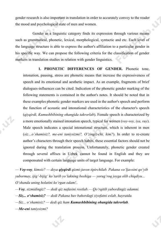 te of the above - thinking broadly, concentration, strong-willedness, including brevity in speech. in view of these issues, gender research is also important in translation in order to accurately convey to the reader the mood and psychological state of men and women. gender as a linguistic category finds its expression through various means such as grammatical, phonetic, lexical, morphological, syntactic and etc. each level of the language structure is able to express the author's affiliation to a particular gender in his specific way. we can propose the following criteria for the classification of gender markers in translation studies in relation with gender linguistics. 1. phonetic differences of gender. phonetic tone, intonation, pausing, stress are phonetic means that increase the expressiveness of speech and its emotional and aesthetic impact. as an example, fragments of brief dialogues-influences can be cited. indication of the phonetic gender marking of the following statements is contained …