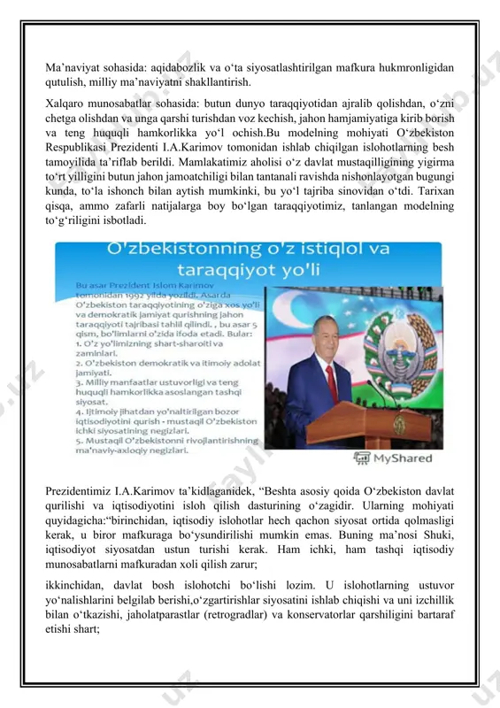 o‘z ichiga qamrab oldi: ijtimoiy – siyosiy sohada: ma’muriy – buyruqbozlik, avtoritar tuzum mexanizmi va tuzilmalaridan qutilish hamda davlat qurilishining demokratik, huquqiy tamoyil va me’yorlariga o‘tish, fuqarolik jamiyatiga o‘tishning poydevorini qurish. ijtimoiy – iqtisodiy sohada: insonning ishlab chiqarish vositalaridan begonalashuvidan, rejali – taqsimotchilik tizimidan kechish va ko‘p ukladli iqtisodiyotga hamda bozor munosabatlariga o‘tish. ma’naviyat sohasida: aqidabozlik va o‘ta siyosatlashtirilgan mafkura hukmronligidan qutulish, milliy ma’naviyatni shakllantirish. xalqaro munosabatlar sohasida: butun dunyo taraqqiyotidan ajralib qolishdan, o‘zni chetga olishdan va unga qarshi turishdan voz kechish, jahon hamjamiyatiga kirib borish va teng huquqli hamkorlikka yo‘l ochish.bu modelning mohiyati o‘zbekiston respublikasi prezidenti i.a.karimov tomonidan ishlab chiqilgan islohotlarning besh tamoyilida ta’riflab berildi. mamlakatimiz aholisi o‘z davlat mustaqilligining yigirma to‘rt yilligini butun jahon jamoatchiligi bilan tantanali ravishda nishonlayotgan bugungi kunda, to‘la ishonch bilan aytish mumkinki, bu yo‘l tajriba sinovidan o‘tdi. tarixan qisqa, ammo zafarli natijalarga boy bo‘lgan taraqqiyotimiz, tanlangan modelning to‘g‘riligini isbotladi. prezidentimiz i.a.karimov ta’kidlaganidek, “beshta asosiy …