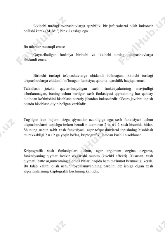 a ega. bu talablar mustaqil emas: qaytariladigan funksiya birinchi va ikkinchi turdagi to'qnashuvlarga chidamli emas. birinchi turdagi to'qnashuvlarga chidamli bo'lmagan, ikkinchi turdagi to'qnashuvlarga chidamli bo'lmagan funksiya; qarama -qarshilik haqiqat emas. ta'kidlash joizki, qaytarilmaydigan xash funktsiyalarining mavjudligi isbotlanmagan, buning uchun berilgan xesh funktsiyasi qiymatining har qanday oldindan ko'rinishini hisoblash nazariy jihatdan imkonsizdir. o'zaro javobni topish odatda hisoblash qiyin bo'lgan vazifadir. tug'ilgan kun hujumi sizga qiymatlar uzunligiga ega xesh funktsiyasi uchun to'qnashuvlarni topishga imkon beradi n taxminan 2 ta n / 2 xash hisobida bitlar. shunung uchun n-bit xesh funktsiyasi, agar to'qnashuvlarni topishning hisoblash murakkabligi 2 n / 2 ga yaqin bo'lsa, kriptografik jihatdan kuchli hisoblanadi. kriptografik xash funktsiyalari uchun, agar argument ozgina o'zgarsa, funktsiyaning qiymati keskin o'zgarishi muhim (ko'chki effekti). xususan, xesh qiymati, hatto argumentning alohida bitlari haqida ham ma'lumot bermasligi kerak. bu talab kalitni olish uchun foydalanuvchining parolini o'z ichiga olgan xesh algoritmlarining kriptografik kuchining kalitidir.