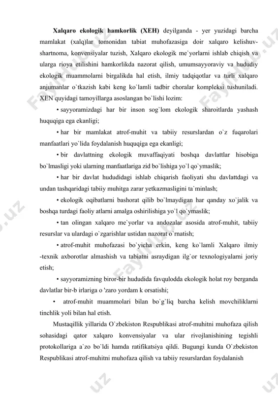 ul yo`li ekanligi. xalqaro ekologik hamkorlik (xeh) deyilganda - yer yuzidagi barcha mamlakat (xalq)lar tomonidan tabiat muhofazasiga doir xalqaro kelishuv-shartnoma, konvensiyalar tuzish, xalqaro ekologik me`yorlarni ishlab chiqish va ularga rioya etilishini hamkorlikda nazorat qilish, umumsayyoraviy va hududiy ekologik muammolarni birgalikda hal etish, ilmiy tadqiqotlar va turli xalqaro anjumanlar o`tkazish kabi keng ko`lamli tadbir choralar kompleksi tushuniladi. xen quyidagi tamoyillarga asoslangan bo`lishi lozim: · sayyoramizdagi har bir inson sog`lom ekologik sharoitlarda yashash huquqiga ega ekanligi; · har bir mamlakat atrof-muhit va tabiiy resurslardan o`z fuqarolari manfaatlari yo`lida foydalanish huquqiga ega ekanligi; · bir davlattning ekologik muvaffaqiyati boshqa davlattlar hisobiga bo`lmasligi yoki ularning manfaatlariga zid bo`lishiga yo`l qo`ymaslik; · har bir davlat hududidagi ishlab chiqarish faoliyati shu davlattdagi va undan tashqaridagi tabiiy muhitga zarar yetkazmasligini ta`minlash; · ekologik oqibatlarni bashorat qilib bo`lmaydigan har qanday xo`jalik va boshqa turdagi faoliy atlarni amalga oshirilishiga yo`l qo`ymaslik; · tan olingan xalqaro me`yorlar va andozalar asosida …