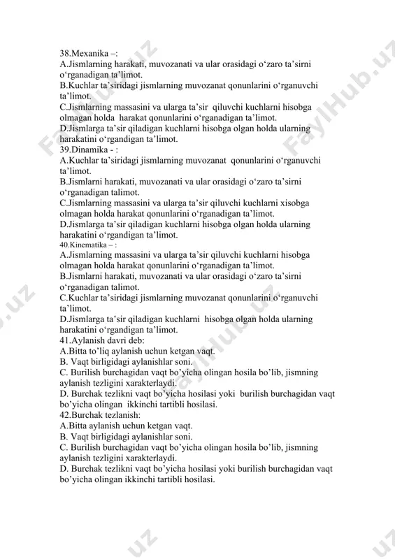 : a.kuchlar ta’siridagi jismlarning muvozanat qonunlarini o‘rganuvchi ta’limot. b.jismlarni harakati, muvozanati va ular orasidagi o‘zaro ta’sirni o‘rganadigan talimot. c.jismlarning massasini va ularga ta’sir qiluvchi kuchlarni xisobga olmagan holda harakat qonunlarini o‘rganadigan ta’limot. d.jismlarga ta’sir qiladigan kuchlarni hisobga olgan holda ularning harakatini o‘rgandigan ta’limot. 40.kinematika – : a.jismlarning massasini va ularga ta’sir qiluvchi kuchlarni hisobga olmagan holda harakat qonunlarini o‘rganadigan ta’limot. b.jismlarni harakati, muvozanati va ular orasidagi o‘zaro ta’sirni o‘rganadigan talimot. c.kuchlar ta’siridagi jismlarning muvozanat qonunlarini o‘rganuvchi ta’limot. d.jismlarga ta’sir qiladigan kuchlarni hisobga olgan holda ularning harakatini o‘rgandigan ta’limot. 41.aylanish davri deb: a.bitta to’liq aylanish uchun ketgan vaqt. b. vaqt birligidagi aylanishlar soni. c. burilish burchagidan vaqt bo’yicha olingan hosila bo’lib, jismning aylanish tezligini xarakterlaydi. d. burchak tezlikni vaqt bo’yicha hosilasi yoki burilish burchagidan vaqt bo’yicha olingan ikkinchi tartibli hosilasi. 42.burchak tezlanish: a.bitta aylanish uchun ketgan vaqt. b. vaqt birligidagi aylanishlar soni. c. burilish burchagidan vaqt bo’yicha olingan hosila bo’lib, jismning …