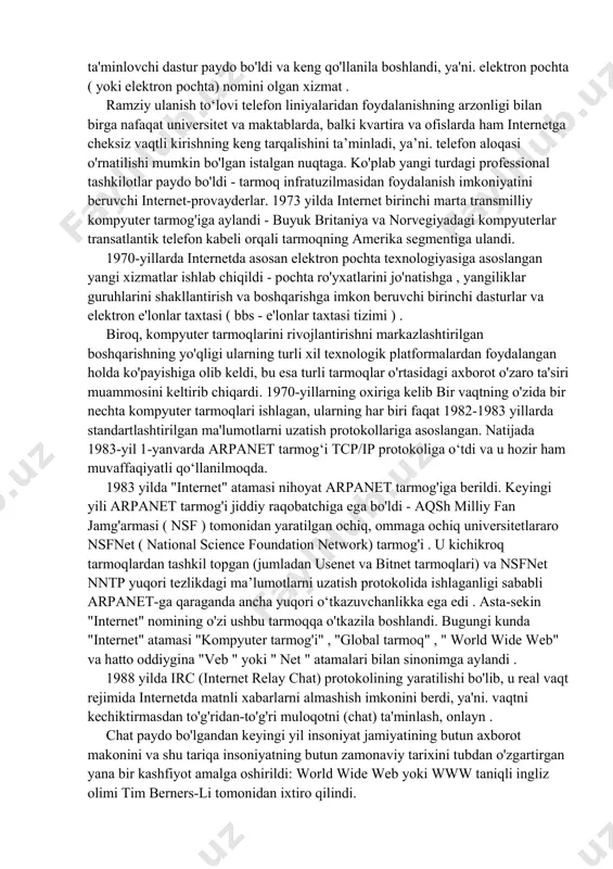 huning uchun bu sanani internetning tug'ilgan kuni deb hisoblash mumkin. tez orada ma'lum bo'ldiki, yaratilgan axborot almashish vositalarining unumdorligi shunchalik katta ediki, harbiy muammolarni hal qilish uchun uning imkoniyatlarining 10-15% dan ko'p bo'lmagan miqdorda foydalanish kifoya edi, shuning uchun amerikaning boshqa universitetlari, shuningdek, kollejlar va boshqa o'quv muassasalarini internetga ulashga qaror qilindi. bu juda samarali yechim bo'lib chiqdi, chunki u apparat va, ayniqsa, kompyuterlar uchun dasturiy ta'minotning tez va samarali rivojlanishini rag'batlantirdi. shunday qilib, 1971 yilda tarmoqda joylashgan kompyuterlar o'rtasida matnli fayllar almashinuvini ta'minlovchi dastur paydo bo'ldi va keng qo'llanila boshlandi, ya'ni. elektron pochta ( yoki elektron pochta) nomini olgan xizmat . ramziy ulanish toʻlovi telefon liniyalaridan foydalanishning arzonligi bilan birga nafaqat universitet va maktablarda, balki kvartira va ofislarda ham internetga cheksiz vaqtli kirishning keng tarqalishini taʼminladi, yaʼni. telefon aloqasi o'rnatilishi mumkin bo'lgan istalgan nuqtaga. ko'plab yangi turdagi professional tashkilotlar paydo bo'ldi - tarmoq infratuzilmasidan foydalanish imkoniyatini beruvchi internet-provayderlar. 1973 …