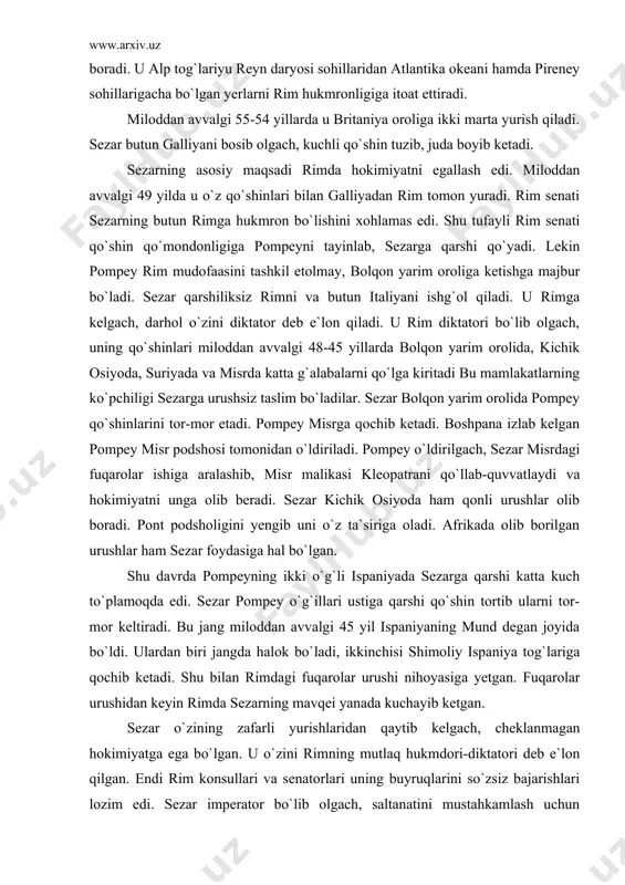 edi. sezar pompey o`g`illari ustiga qarshi qo`shin tortib ularni tor-mor keltiradi. bu jang miloddan avvalgi 45 yil ispaniyaning mund degan joyida bo`ldi. ulardan biri jangda halok bo`ladi, ikkinchisi shimoliy ispaniya tog`lariga qochib ketadi. shu bilan rimdagi fuqarolar urushi nihoyasiga yetgan. fuqarolar urushidan keyin rimda sezarning mavqei yanada kuchayib ketgan. sezar o`zining zafarli yurishlaridan qaytib kelgach, cheklanmagan hokimiyatga ega bo`lgan. u o`zini rimning mutlaq hukmdori-diktatori deb e`lon qilgan. endi rim konsullari va senatorlari uning buyruqlarini so`zsiz bajarishlari lozim edi. sezar imperator bo`lib olgach, saltanatini mustahkamlash uchun ko`pgina ishlarni amalga oshirgan. u birinchi navbatda rim qo`shinlarini kuchaytirgan. rimda birinchi marta oltin pul-dinorni zarb etgan. tanga pullarga uning rasmi ham tushirilgan. u o`z nomidan yuliy taqvimini ham joriy qilgan. rimda respublika tuzumi bekor qilinib, sezarning yakka hokimligi joriy qilingan. senat uning yakka hokimligini tan olishga majbur bo`lgan va faxrli oltin taxtda-kursida o`tirishga ijozat bergan. shunday qilib, sezar katta rim saltanatining mutlaq humdori bo`lib …