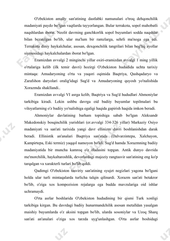 razmning badiiy madaniyatida bir muncha kamroq o'z ifodasini topgan. antik dunyo davrida me'morchilik, haykaltaroshlik, devorlardagi majoziy rangtasvir san'atining eng ko'p tarqalgan va xarakterli turlari bo'lib qoldi. qadimgi o'zbekiston tasviriy san'atining syujet negizlari yagona bo'lgani holda ular turli mintaqalarda turlicha talqin qilinardi. xorazm san'ati betakror bo'lib, o'ziga xos kompozision rejalarga ega budda mavzulariga oid ishlar uchramaydi. o'rta asrlar boshlarida o'zbekiston hududining bir qismi turk xonligi tarkibiga kirgan. bu davrdagi badiiy hunarmandchilik asosan metalldan yasalgan maishiy buyumlarda o'z aksini topgan bo'lib, ularda sosoniylar va uzoq sharq san'ati an'analari o'ziga xos tarzda uyg'unlashgan. o'rta asrlar boshidagi devorlardagi naqshlar tasvirning murakkabligi, kompozisiyaning boyligi va ranglarning xilma-xilligi bilan ajralib turadi. sug'dda qora plastika va kandakorlik san'ati ancha taraqqiy etgandi. bir qator haykallar turlari ishlab chiqilib, ularning bir qismi diniy, bir qismi esa – epik obrazlar bilan bog'langan. sug'ddagi jasadlar kuli solingan xoqdonlar har xil qabariq tasvirlar tushirilgan toshtobut qora plastikaning alohida turini namoyon qiladi. eramizning …