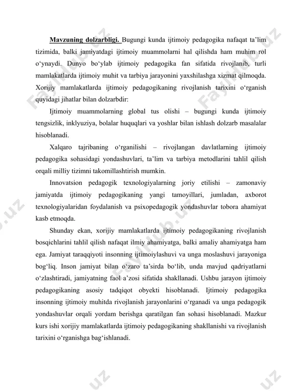 tamoyillari, jumladan, axborot texnologiyalaridan foydalanish va psixopedagogik yondashuvlar tobora ahamiyat kasb etmoqda. shunday ekan, xorijiy mamlakatlarda ijtimoiy pedagogikaning rivojlanish bosqichlarini tahlil qilish nafaqat ilmiy ahamiyatga, balki amaliy ahamiyatga ham ega. jamiyat taraqqiyoti insonning ijtimoiylashuvi va unga moslashuvi jarayoniga bog‘liq. inson jamiyat bilan o‘zaro ta’sirda bo‘lib, unda mavjud qadriyatlarni o‘zlashtiradi, jamiyatning faol a’zosi sifatida shakllanadi. ushbu jarayon ijtimoiy pedagogikaning asosiy tadqiqot obyekti hisoblanadi. ijtimoiy pedagogika insonning ijtimoiy muhitda rivojlanish jarayonlarini o‘rganadi va unga pedagogik yondashuvlar orqali yordam berishga qaratilgan fan sohasi hisoblanadi. mazkur kurs ishi xorijiy mamlakatlarda ijtimoiy pedagogikaning shakllanishi va rivojlanish tarixini o‘rganishga bag‘ishlanadi. xorijda ijtimoiy pedagogika rivojlanish bosqichlari, muhim g‘oyalar va asosiy yo‘nalishlarni tahlil qilish orqali ushbu fan sohasining bugungi kunga qadar bosib o‘tgan yo‘lini ko‘rsatish maqsad qilingan. shuningdek, kurs ishida turli davlatlarda ijtimoiy pedagogik tizimlarning shakllanishi va ularning o‘ziga xos jihatlari ham tahlil qilinadi. kurs ishining dolzarbligi shundaki, globallashuv jarayonida har bir mamlakatning ijtimoiy pedagogik tajribasi boshqa davlatlar …