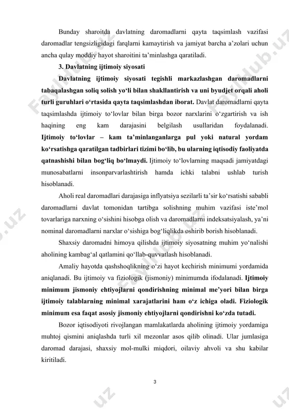y va estetik) layoqatidagi farqlar; ta’lim darajasi va malakaviy tayyorgarlik darajasidagi farqlar; tadbirkorlik mahorati va tahlikaga tayyorgarlik darajasidagi farqlar; ishlab chiqaruvchilarning bozorda narxlarni o‘rnatishga layoqatliligi (bozordagi hukmronlik darajasidan kelib chiqib) darajasidagi farqlar. bunday sharoitda davlatning daromadlarni qayta taqsimlash vazifasi daromadlar tengsizligidagi farqlarni kamaytirish va jamiyat barcha a’zolari uchun ancha qulay moddiy hayot sharoitini ta’minlashga qaratiladi. 3. davlatning ijtimoiy siyosati davlatning ijtimoiy siyosati tegishli markazlashgan daromadlarni tabaqalashgan soliq solish yo‘li bilan shakllantirish va uni byudjet orqali aholi turli guruhlari o‘rtasida qayta taqsimlashdan iborat. davlat daromadlarni qayta taqsimlashda ijtimoiy to‘lovlar bilan birga bozor narxlarini o‘zgartirish va ish haqining eng kam darajasini belgilash usullaridan foydalanadi. ijtimoiy to‘lovlar – kam ta’minlanganlarga pul yoki natural yordam ko‘rsatishga qaratilgan tadbirlari tizimi bo‘lib, bu ularning iqtisodiy faoliyatda qatnashishi bilan bog‘liq bo‘lmaydi. ijtimoiy to‘lovlarning maqsadi jamiyatdagi munosabatlarni insonparvarlashtirish hamda ichki talabni ushlab turish hisoblanadi. aholi real daromadlari darajasiga inflyatsiya sezilarli ta’sir ko‘rsatishi sababli daromadlarni davlat tomonidan tartibga solishning …