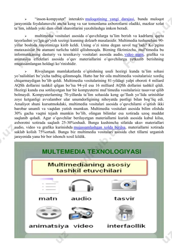 an’anaviy (matn, jadvallar, bezaklar va boshkalar), original (nutk, musika, videofilmlardan parchalar, telekadrlar, animasiya va boshkalar), turlarini bir dasturiy maxsulotda integrasiyalaydi. bunday integrasiya axborotni ruyxatdan utkazish va aks ettirishning turli kurilmalari, · muayyan vaqtdagi ish, o’z tabiatiga ko’ra statik bo’lgan matn va grafikadan farqli ravishda, audio va videosignallar faqat vaqtning ma’lum oralig’ida ko’rib chiqiladi. video va audio axborotlarni kompyuterda qayta ishlash va aks ettirish uchun markaziy prosessor tez xarakatchanligi, ma’lumotlarni uzatish shinasining o’tkazish qobiliyati operativ va video-xotira, katta sigimli tashqi xotira, xajm va kompyuter kirish-chiqish kanallari bo’yicha almashuvi tezligini taxminan ikki barovar oshirilishi talab etiladi, · “inson-kompyuter” interaktiv muloqotining yangi darajasi, bunda muloqot jarayonida foydalanuvchi ancha keng va xar tomonlama axborotlarni oladiki, mazkur xolat ta’lim, ishlash yoki dam olish sharoitlarini yaxshilashga imkon beradi. · multimedia vositalari asosida o’quvchilarga ta’lim berish va kadrlarni qayta tayorlashni yo’lga qo’yish xozirgi kunning dolzarb masalasidir. multimedia tushunchasi 90-yillar boshida xayotimizga kirib keldi. uning o’zi nima degan …