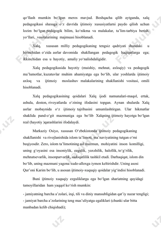 xususiyatlarni paydo qilish uchun lozim bo‘lgan pedagogik bilim, ko‘nikma va malakalar, ta’lim-tarbiya berish, yo‘llari, vositalarining majmuasi hisoblanadi. xalq, xususan milliy pedagogikaning tengsiz qadriyati shundaki u birinchidan o‘zida asrlar davomida shakllangan pedagogik haqiqatlarga ega; ikkinchidan esa u hayotiy, amaliy yo‘nalishdaligidir. xalq pedagogikasida hayotiy (maishiy, mehnat, axloqiy) va pedagogik ma’lumotlar, kuzatuvlar muhim ahamiyatga ega bo‘lib, ular yoshlarda ijtimoiy axloq va ijtimoiy moslashuv malakalarining shakllanishi vositasi, omili hisoblanadi. xalq pedagogikasining qoidalari xalq ijodi namunalari-maqol, ertak, ashula, doston, rivoyatlarda o‘zining ifodasini topgan. aynan shularda xalq asrlar mobaynida o‘z ijtimoiy tajribasini umumlashtirgan. ular hikmatlar shaklida pand-o‘git mazmuniga ega bo‘lib xalqning ijtimoiy hayotga bo‘lgan real (hayotiy )qarashlarini ifodalaydi. markaziy osiyo, xususan o‘zbekistonda ijtimoiy pedagogikaning shakllanishi va rivojlanishida islom ta’limoti, ma’naviyatining tutgan o‘rni beqiyosdir. zero, islom ta’limotining asl mazmun, mohiyatini inson komilligi, uning g‘oyasini esa insoniylik, ezgulik, yaxshilik, halollik, to‘g‘rilik, mehnatsevarlik, insonparvarlik, sadoqatlilik tashkil etadi. darhaqiqat, islom din bo‘lib, uning mazmuni yagona xudo-alloxga iymon keltirishdir. uning asosi …