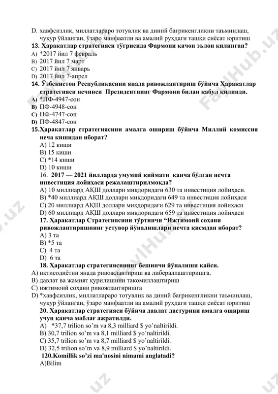 лойиҳаси c) 20 миллиард ақш доллари миқдоридаги 629 та инвестиция лойиҳаси d) 60 миллиард ақш доллари миқдоридаги 659 та инвестиция лойиҳаси 17. ҳаракатлар стратегиясини тўртинчи “ижтимоий соҳани ривожлантиришнинг устувор йўналишлари нечта қисмдан иборат? a) 3 та b) *5 та с) 4 та d) 6 та 18. ҳаракатлар стратегиясининг бешинчи йўналиши қайси. a) иқтисодиётни янада ривожлантириш ва либераллаштиришга. b) давлат ва жамият қурилишини такомиллаштириш c) ижтимоий соҳани ривожлантиришга d) *хавфсизлик, миллатлараро тотувлик ва диний бағрикенгликни таъминлаш, чуқур ўйланган, ўзаро манфаатли ва амалий руҳдаги ташқи сиёсат юритиш 20. ҳаракатлар стратегияси бўйича давлат дастурини амалга ошириш учун қанча маблағ ажратилди. a) *37,7 trilion so’m va 8,3 milliard $ yo’naltirildi. b) 30,7 trilion so’m va 8,1 milliard $ yo’naltirildi. c) 35,7 trilion so’m va 8,7 milliard $ yo’naltirildi. d) 32,5 trilion so’m va 8,9 milliard $ yo’naltirildi. 120.komillik so’zi ma'nosini nimami anglatadi? a)bilim b)sog‘lom *v)mukamallik g)xotirjamlik 122.milliy g‘oya qanday holatda taraqqiyotni harakatga keltiruvchi kuchga …