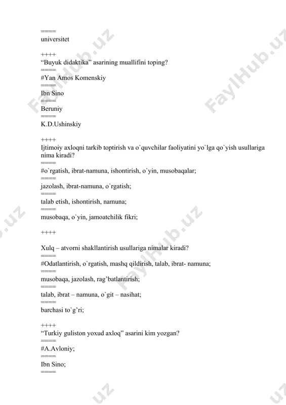 s tizimi»ning asoschisini aniqlang? ==== #komenskiy ya. ==== hamza ==== a.avloniy ==== ushinskiy k.d ++++ ijtimoiy ongni shakllantirish uslublarini aniqlang? ==== #tushuntirish, uqtirish, o`rnak, suhbat, munozara, axborotlar ==== talab qo`yish, jamoatchilik fikridan foydalanish ==== ma`qullash, ko`ngilni ko`tarish va dalda berish, ishonch bildirish ==== tashakkur bildirish, jazolash ++++ ”jahonda bo`lmasa muallim agar xayot ham bo`lmasdi go`zal bu qadar”. bu misralar kimning qalamiga mansub? ==== #a. jomiy ==== hadisdan ==== a. navoiy ==== ibn-sino ++++ «bolalarga hunar va mashg’ulotlarning foydasi haqida» nasihat («navodirul vaqoe») kitobining muallifi kim? ==== #ahmad donish ==== furqat ==== muqimiy ==== jo`ravoy qori ++++ tarbiyadagi asosiy g’oya «yo hayot – yo mamot, yo najot – yo halokat, yo saodat – yo falokat masalasidir» deb mushohada qilgan ma`rifatparvar kim? ==== #a. avloniy ==== navoiy ==== muqimiy ==== shakuriy ++++ o`qitiladigan fanlar, o`qitish uchun ajratilgan soatlar va o`quv yilining tuzilishini belgilab beruvchi davlat hujjatiga nima deb ataladi? ==== #o`quv rejasi …