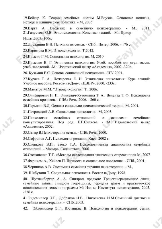 11. 21.галустова о.в. этнопсихология: конспект лекций. - м.: приор- издат,2005.-160с. 22.дружинин в.н. психология семьи. - спб.: питер, 2006. - 176 с. 23.каримова в.м. этнопсихология. т.2012. 24.крыско г.м. социальная психология, м, 2010 25.крысько в. г. этническая психология: учеб. пособие для студ. высш. учеб, заведений. -м.: издательский центр «академия», 2002.-320с. 26. кузьмин е.с. основы социальной психологии. лгу 2001. 27.кураев г. а., пожарская е. н. этническая психология: курс лекций: учебное пособие. ростов-на-дону: «цввр», 2000. -233с. 28.маматов м.м. “этнопсихология” т., 2006. 29.олифирович н. и., зинкевич-куземкина т. а., велента т. ф. психология семейных кризисов. - спб.: речь, 2006. - 260 с. 30.парыгин в.д. основы социально-психологической теории. м. 2001. 31.петровский а.в. социальная психология. -м, 2003. 32.психология семейных отношений с основами семейного консультирования. под ред. е.г.силяева. - м: издательский центр «академия», 2002. 33.сатир в.психотерапия семьи. - спб: речь, 2000. 34.сафронов а.г. психология религии. киев. 2002 г. 35.слепкова в.и., заеко т.а. психологическая диагностика семейных отношений. - мозырь: содействие, …
