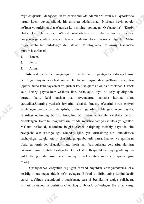 belgilab qo’yilgan. shunday qilib, mif deganda, eng qadimgi afsona, rivoyat, hikoyalarni tushunish mumkin. o'rta osiyoda yashaydigan xalqlarning o’tmish hayoti bilan bog’liq miflarning dastlabki namunalari “avesto” kitobida yaxshilik va yomonlik kuchlari mitra, anaxita. kayumars, yima (jamshid), gershasp (elikbek) timsollarida namoyon bo’lgan. mitra. odamlar tasavvurida nur taratuvchi, insoniyatga yaxshilik keltiruvchi xudo sifatida paydo bo’lgan. mitrani hech qanday yovuz kuch enga olmas edi, chunki u qilich kesmaydigan, nayza o’tmaydigan, suvda cho’kmaydigan, hatto o’tda yonmaydigan fazillatlarga ham ega edi. shuning uchun urushga otlanishda, ovga chiqishda , dehqonchilik va chorvachilikda odamlar mitrani o’z qatorlarida turgan kuch- quvvat sifatida his qilishga odatlanishadi. nisbatan keyin paydo bo’lgan va turkiy xalqlar o’rtasida ko’p shuhrat qozongan “o'g’uznoma”, “kitobi dada qo’rut”larda ham o’tmish ota-bobolarimiz o’zlariga homiy, mehnat jarayonlariga yordam beruvchi tayanch qahramonlarini tasavvur qilganlar. mifni o’rganiuvchi fan mifologiya deb ataladi. mifologiyada 3ta asosiy tushuncha muhim hisoblanadi. 1. totem. 2. fetish. 3. anim. totem- deganda, biz dunyodagi turli xalqlar hozirgi paytgacha …