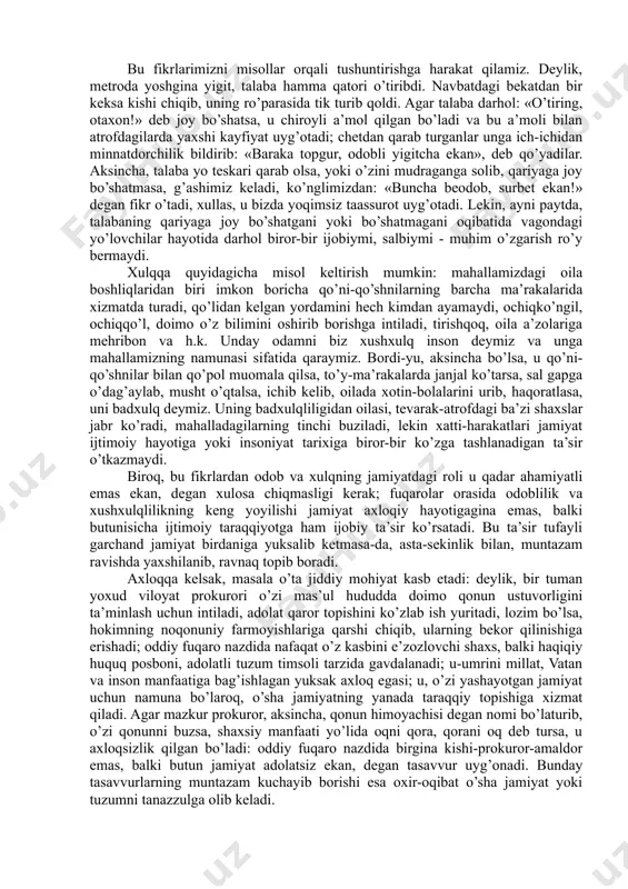 a xatti-harakatining eng qamrovli qismini bildiradi. axloqni umumiy tushuncha sifatida olib, uni doira shaklida aks ettiradigan bo’lsak, doiraning eng kichik qismini odob, undan kattaroq qismini - xulq, eng qamrovli qismini axloq egallaydi. odob - inson haqida yoqimli taassurot uyg’otadigan, lekin jamoa, jamiyat va insoniyat hayotida burilish yasaydigan darajada muhim ahamiyatga ega bo’lmaydigan, milliy urf-odatlarga asoslangan chiroyli xatti-harakatlarni o’z ichiga oladi. xulq - oila, jamoa, mahalla-ko’y miqyosida ahamiyatli bo’lgan, ammo jamiyat va insoniyat hayotiga sezilarli ta’sir ko’rsatmaydigan yoqimli insoniy xatti-harakatlarning majmui. axloq - jamiyat, zamon, ba’zan umumbashariy ahamiyatga ega, insoniyat tarixi uchun namuna bo’la oladigan ijobiy xatti-harakatlar yig’indisi, insoniy kamolot darajasini belgilovchi ma’naviy hodisa. bu fikrlarimizni misollar orqali tushuntirishga harakat qilamiz. deylik, metroda yoshgina yigit, talaba hamma qatori o’tiribdi. navbatdagi bekatdan bir keksa kishi chiqib, uning ro’parasida tik turib qoldi. agar talaba darhol: «o’tiring, otaxon!» deb joy bo’shatsa, u chiroyli a’mol qilgan bo’ladi va bu a’moli bilan atrofdagilarda yaxshi kayfiyat uyg’otadi; …