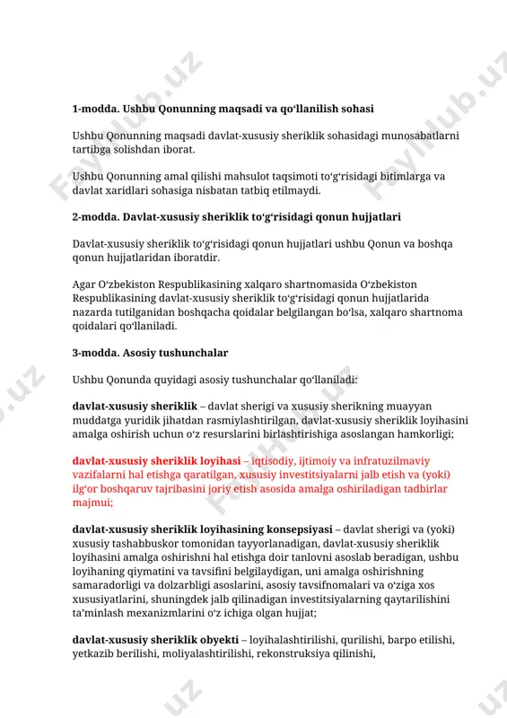 lgʻor boshqaruv tajribasini joriy etish asosida amalga oshiriladigan tadbirlar majmui; davlat-xususiy sheriklik loyihasining konsepsiyasi – davlat sherigi va (yoki) xususiy tashabbuskor tomonidan tayyorlanadigan, davlat-xususiy sheriklik loyihasini amalga oshirishni hal etishga doir tanlovni asoslab beradigan, ushbu loyihaning qiymatini va tavsifini belgilaydigan, uni amalga oshirishning samaradorligi va dolzarbligi asoslarini, asosiy tavsifnomalari va oʻziga xos xususiyatlarini, shuningdek jalb qilinadigan investitsiyalarning qaytarilishini taʼminlash mexanizmlarini oʻz ichiga olgan hujjat; davlat-xususiy sheriklik obyekti – loyihalashtirilishi, qurilishi, barpo etilishi, yetkazib berilishi, moliyalashtirilishi, rekonstruksiya qilinishi, modernizatsiyalashtirilishi, foydalanilishi va xizmat koʻrsatilishi davlat-xususiy sheriklik loyihasini roʻyobga chiqarish doirasida amalga oshiriladigan mol-mulk, mulkiy komplekslar, ijtimoiy infratuzilma, shuningdek davlat-xususiy sheriklik loyihasini amalga oshirish jarayonida joriy etilishi lozim boʻlgan ishlar (xizmatlar) va innovatsiyalar; davlat-xususiy sheriklik obyektidan erkin foydalanilishi uchun toʻlov – davlat-xususiy sheriklik toʻgʻrisidagi bitimga muvofiq davlat-xususiy sheriklik obyektidan foydalanish (uni ekspluatatsiya qilish) va (yoki) ushbu obyektga xizmat koʻrsatish davrida undan erkin foydalanilishini taʼminlaganlik uchun xususiy sherikka davlat sherigi tomonidan amalga oshiriladigan toʻlovlar; …