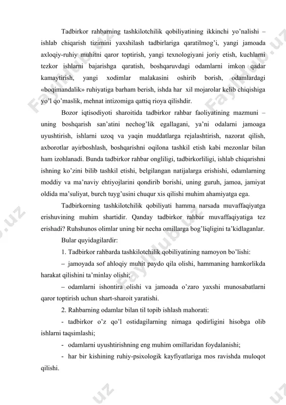 ni ta’minlay olishi; · odamlarni ishontira olishi va jamoada o’zaro yaxshi munosabatlarni qaror toptirish uchun shart-sharoit yaratishi. 2. rahbarning odamlar bilan til topib ishlash mahorati: · tadbirkor o’z qo’l ostidagilarning nimaga qodirligini hisobga olib ishlarni taqsimlashi; · odamlarni uyushtirishning eng muhim omillaridan foydalanishi; · har bir kishining ruhiy-psixologik kayfiyatlariga mos ravishda muloqot qilishi. 3. tadbirkor rahbarning mehnatga munosabatida ishbilarmonligi: · ishlab chiqarish va boshqa jabhalarda har xil muammolarni hal etishda eng qulay yo’llarni izlab topish; · vijdonlilik va adolatlilik; · boshlagan ishlarni oxiriga etkazish. 4. rahbar faoliyatida ijro etish qobiliyatining namoyon bo’lishi: · kasbiy malaka va ko’nikmaga ega bo’lishi; · texnik vazifalarni hal etishga uquvliligi; · yangiliklar va g’oyalarni ishlab chiqarishga joriy etib borishi. 5. tadbirkor rahbarning qarorlarni qabul qilishdagi uquvi: · mustaqil ravishda qarorlar qabul qila olish; · qabul qilgan qarorining oqibati va natijalarini ko’ra bilishi; · ishlab chiqarishda sodir bo’luvchi turli holatlarni hisobga olib borishi, tanglikdan qutulish yo’llarini …
