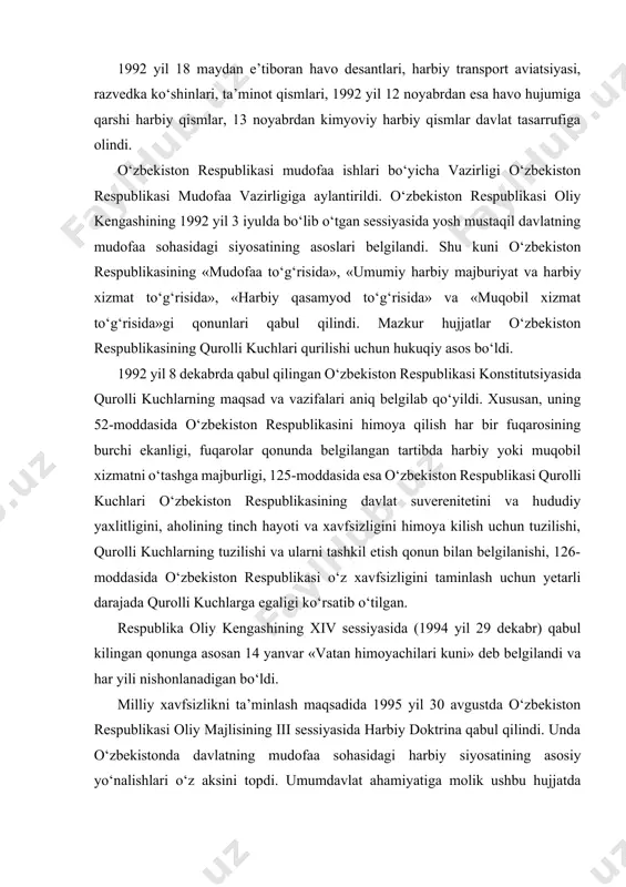 a ularni tashkil etish qonun bilan belgilanishi, 126-moddasida o‘zbekiston respublikasi o‘z xavfsizligini taminlash uchun yetarli darajada qurolli kuchlarga egaligi ko‘rsatib o‘tilgan. respublika oliy kengashining xiv sessiyasida (1994 yil 29 dekabr) qabul kilingan qonunga asosan 14 yanvar «vatan himoyachilari kuni» deb belgilandi va har yili nishonlanadigan bo‘ldi. milliy xavfsizlikni ta’minlash maqsadida 1995 yil 30 avgustda o‘zbekiston respublikasi oliy majlisining iii sessiyasida harbiy doktrina qabul qilindi. unda o‘zbekistonda davlatning mudofaa sohasidagi harbiy siyosatining asosiy yo‘nalishlari o‘z aksini topdi. umumdavlat ahamiyatiga molik ushbu hujjatda o‘zbekiston respublikasi harbiy siyosatining asoslari, harbiy qurilish hamda faoliyatdagi asosiy tamoyil va ustuvor vazifalari belgilab berildi. 2000 yildan esa o‘zbekiston respublikasi o‘z harbiy siyosati mudofaa xarakteriga ega ekanligi, davlatlararo munosabatlardagi ziddiyatlarni hal etishda tinchlik yo‘lini tutishi, urushni inkor etishini ma’lum qilib, harbiy doktrina o‘rniga mudofaa doktrinasiga o‘tdi. o‘zbekiston boshqa davlatlar bilan munosabatlarda mamlakatning milliy-davlatchilik manfaatlari ustuvorligi, o‘zaro manfaatdorlik, teng huquklilik, ichki ishlarga aralashmaslik, munozarali masalalarni tinch yo‘l va muzokara …