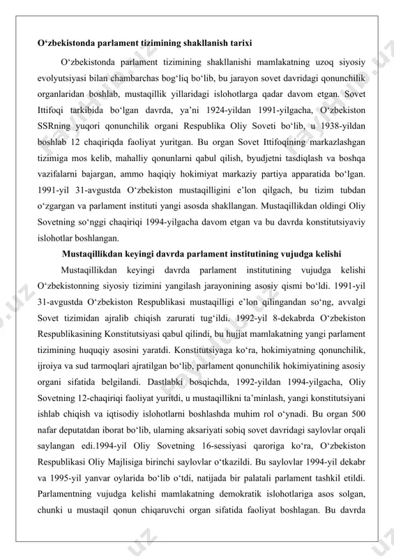 ul qilindi, bu hujjat mamlakatning yangi parlament tizimining huquqiy asosini yaratdi. konstitutsiyaga ko‘ra, hokimiyatning qonunchilik, ijroiya va sud tarmoqlari ajratilgan bo‘lib, parlament qonunchilik hokimiyatining asosiy organi sifatida belgilandi. dastlabki bosqichda, 1992-yildan 1994-yilgacha, oliy sovetning 12-chaqiriqi faoliyat yuritdi, u mustaqillikni ta’minlash, yangi konstitutsiyani ishlab chiqish va iqtisodiy islohotlarni boshlashda muhim rol o‘ynadi. bu organ 500 nafar deputatdan iborat bo‘lib, ularning aksariyati sobiq sovet davridagi saylovlar orqali saylangan edi.1994-yil oliy sovetning 16-sessiyasi qaroriga ko‘ra, o‘zbekiston respublikasi oliy majlisiga birinchi saylovlar o‘tkazildi. bu saylovlar 1994-yil dekabr va 1995-yil yanvar oylarida bo‘lib o‘tdi, natijada bir palatali parlament tashkil etildi. parlamentning vujudga kelishi mamlakatning demokratik islohotlariga asos solgan, chunki u mustaqil qonun chiqaruvchi organ sifatida faoliyat boshlagan. bu davrda parlamentning asosiy vazifalari mamlakatning ichki va tashqi siyosatini shakllantirish, byudjetni tasdiqlash va konstitutsiyaviy normalarni amalga oshirish bo‘ldi. mustaqillikdan keyingi dastlabki yillarda parlament instituti siyosiy barqarorlikni ta’minlashda muhim rol o‘ynagan, chunki u mamlakatdagi etnik va ijtimoiy ziddiyatlarni …