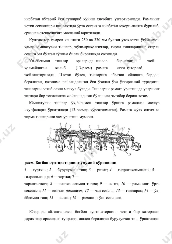 култиватор қамров кенглиги 250 ва 330 мм бўлган ўтоқловчи ўқёйсимон ҳамда юмшатувчи тишлар, жўяк-ариқолгичлар, тирма тишларининг етарли сонига эга бўлган тўплам билан биргаликда сотилади. ўқ-ёйсимон тишлар ораларида ишлов берилмаган жой қолмайдиган қилиб (13-расм) рамага икки қаторлаб, жойлаштирилади. иложи бўлса, тиғларига абразив ейлишга бардош берадиган, қотишма пайвандланган ёки ўзидан ўзи ўткирланиб турадиган тишларни сотиб олиш маъқул бўлади. тишларни рамага ўрнатишда уларнинг тиғлари бир текисликда жойлашадиган бўлишига эътибор бериш лозим. юмшатувчи тишлар ўқ-ёйсимон тишлар ўрнига рамадаги махсус «қулф»ларга ўрнатилади (13-расмда кўрсатилмаган). рамага жўяк олгич ва тирма тишларини ҳам ўрнатиш мумкин. расм. боғбоп култиваторнинг умумий кўриниши: 1 — турткич; 2 — бурулувчан тиш; 3 — ричаг; 4 — гидротақсимлагич; 5 — гидросилиндр; 6 — тортқи; 7— таранглаткич; 8 — паижинасимон тирма; 9 — осгич; 10 — раманинг ўрта сексияси; 11 — винтли механизм; 12 — чап сексия; 13 — ғилдирак; 14 — ўқ- ёйсимон тиш; 15 — шланг; 16 — раманинг ўнг сексияси. …