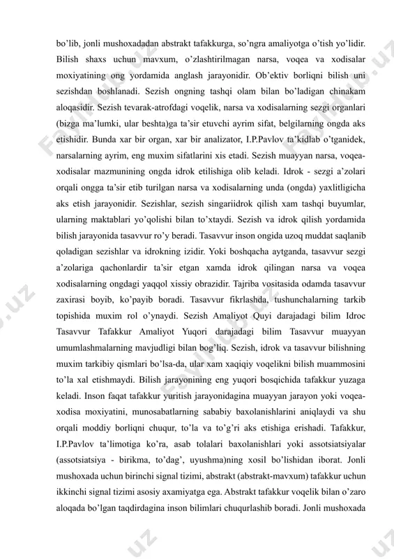 boradi. tasavvur fikrlashda, tushunchalarning tarkib topishida muxim rol o’ynaydi. sezish amaliyot quyi darajadagi bilim idroc tasavvur tafakkur amaliyot yuqori darajadagi bilim tasavvur muayyan umumlashmalarning mavjudligi bilan bog’liq. sezish, idrok va tasavvur bilishning muxim tarkibiy qismlari bo’lsa-da, ular xam xaqiqiy voqelikni bilish muammosini to’la xal etishmaydi. bilish jarayonining eng yuqori bosqichida tafakkur yuzaga keladi. inson faqat tafakkur yuritish jarayonidagina muayyan jarayon yoki voqea-xodisa moxiyatini, munosabatlarning sababiy baxolanishlarini aniqlaydi va shu orqali moddiy borliqni chuqur, to’la va to’g’ri aks etishiga erishadi. tafakkur, i.p.pavlov ta’limotiga ko’ra, asab tolalari baxolanishlari yoki assotsiatsiyalar (assotsiatsiya - birikma, to’dag’, uyushma)ning xosil bo’lishidan iborat. jonli mushoxada uchun birinchi signal tizimi, abstrakt (abstrakt-mavxum) tafakkur uchun ikkinchi signal tizimi asosiy axamiyatga ega. abstrakt tafakkur voqelik bilan o’zaro aloqada bo’lgan taqdirdagina inson bilimlari chuqurlashib boradi. jonli mushoxada va abstrakt tafakkur birligigina bilimlarni xaqiqiy va chuqur bilimlarga aylantiradi. jonli mushoxada va tafakkur doimo odamning amaliy faoliyatiga asoslanishi kerak. odam tabiat va ijtimoiy …