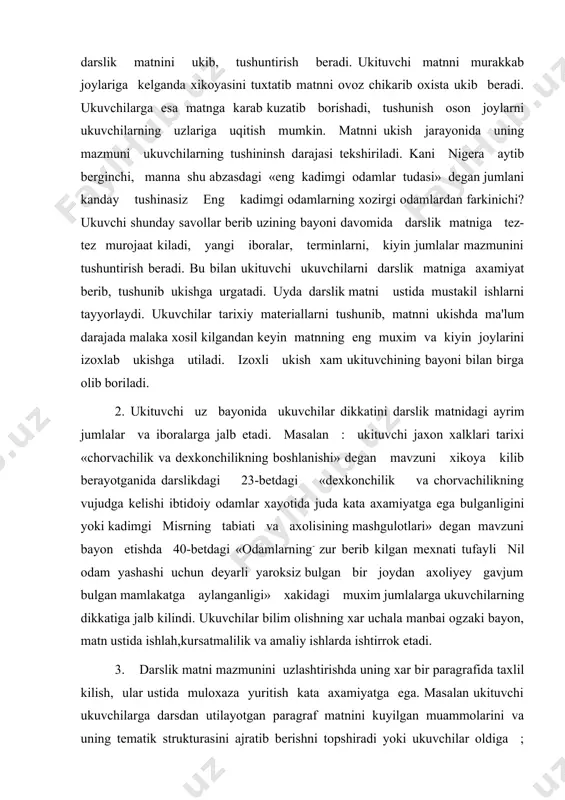 dam yashashi uchun deyarli yaroksiz bulgan bir joydan axoliyey gavjum bulgan mamlakatga aylanganligi» xakidagi muxim jumlalarga ukuvchilarning dikkatiga jalb kilindi. ukuvchilar bilim olishning xar uchala manbai ogzaki bayon, matn ustida ishlah,kursatmalilik va amaliy ishlarda ishtirrok etadi. 3. darslik matni mazmunini uzlashtirishda uning xar bir paragrafida taxlil kilish, ular ustida muloxaza yuritish kata axamiyatga ega. masalan ukituvchi ukuvchilarga darsdan utilayotgan paragraf matnini kuyilgan muammolarini va uning tematik strukturasini ajratib berishni topshiradi yoki ukuvchilar oldiga ; «mana bu abzasda nima xakda gapirilgan», unga kanday sarlavxa kuysa buladi ? degan savollar kuyiladi. bu yul bilan ukuvchilar matnni ukib beradi. bu yul bilan ukuvchilarni matnni e'tiborga olish bosh masalalarini ajratib olishga, ular asosida rejalar tuzishga urgatadi. 4. ukuvchilar bob, paragraf va undagi rejalarni bir-biridan ajrata olishga urgatiladi. ukituvchi yangi materialni bayon kilishdan oldin ukuvchilarga shu paragraf ichidagi kichik sarlavxalarni xam ukishni tavsiya kiladi va darsni oayon kmlish rejasi bilan tanishtiradi, ularning mazmuni va ifodalanishidagi …