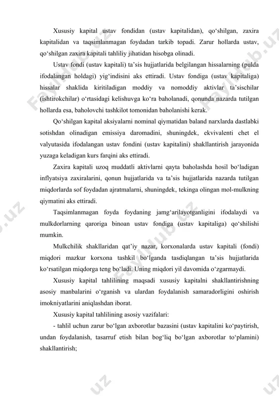 lan bog‘liq bo‘lgan axborotlar to‘plamini) shakllantirish; - qonun hujjatlari va xo‘jalik yurituvchi subyektning ustavida belgilangan normalariga amal etilishini baholash; - xususiy kapital va uning tarkibiy, dinamik o‘zgarishlariga baho berish; - xususiy kapitaldan samarali foydalanish darajasini o‘rganish; - xususiy kapital samaradorligini oshirishning imkoniyatlarini aniqlash va yo‘lga qo‘yish. xususiy kapital tahlilini olib borishda axborot manbalariga “buxgalteriya balansi” va “xususiy kapital to‘g‘risida”gi hisobot shakllari kiradi. buxgalteriya balansida xususiy kapital va uning tarkibiy birliklari haqidagi ma’lumotlar hisobot davri boshiga va oxiriga haqiqiy, tan olingan qiymati bo‘yicha aks ettiriladi. buxgalteriya balansida o‘z sarmoyasi va ularni oshkor qilish xo‘jalik yurituvchi subyektning moliyaviy ahvolini tahlil qilishda moliyaviy hisobotdan foydalanuvchilar uchun yordam bera oladigan axborotlarni aks ettirishni tasniflaydi. buxgalteriya balansida xususiy sarmoyani umumiy summasigina oshkor qilinishi kerak. xususiy kapital va uning tarkibiy qismlari haqidagi axborotlarni tarkibiy qismi sifatida ochib berilishi 14 son bhms bilan tarkiblanadi. barcha xo‘jalik yurituvchi subyektlar (banklar va byudjet tashkilotlaridan tashqari) xususiy kapital to‘g‘risidagi axborotni …