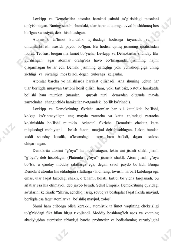 nigina emas, balki ko’rinishlari, shakllari ham cheksizdir. lekin ular (shakllar) ko’rinmaydi, his etilmaydi. simplisiyning habar berishicha atom shakllari soni shuning uchun ham cheksizki, ular soni boshqasining sonidan hyech qancha ko’p emas. levkipp va demokritlar atomlar harakati sababi to’g’risidagi masalani qo’yishmagan. buning sababi shundaki, ular harakat atomga avval boshidanoq hos bo’lgan xususiyat, deb hisoblashgan. atomistik ta’limot kundalik tajribadagi hodisaga tayanadi, va uni umumlashtirish asosida paydo bo’lgan. bu hodisa qattiq jismning qisilishidan iborat. teofrast bergan ma’lumot bo’yicha, levkipp va demokritlar shunday fikr yuritishgan: agar atomlar oralig’ida havo bo’lmaganda, jismning hajmi qisqarmagan bo’lar edi. demak, jismning qattiqligi yoki yumshoqligiga uning zichligi va siyraligi mos keladi, degan xulosaga kelganlar. atomlar barcha yo’nalishlarda harakat qilishadi. ana shuning uchun har ular borliqda muayyan tartibni hosil qilishi ham, yoki tartibsiz, xatotik harakatda bo’lishi ham mumkin (masalan, quyosh nuri derazadan o’tganda mayda zarrachalar chang ichida harakatlanayotgandek bo’lib ko’rinadi). levkipp va demokritning fikricha atomlar har xil kattalikda bo’lishi, ko’zga …