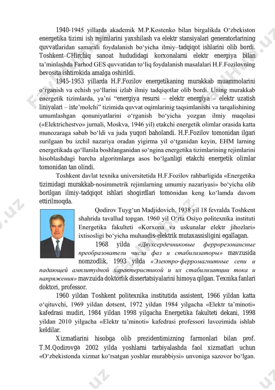 ida yangi o‘quv laboratoriyasi (askue) tashkil etilgan. bu o‘quv laboratoriyasi kafedra fanlaridan yangi tajriba ishlarini qo‘yish imkonini berdi. hosil fozilovich fozilov. o‘zbekistonda tom ma’noda energetika fanining shakllanishi va rivojlanishi uchun tamal toshini qo‘ygan o‘zbek olimlaridan biri bu akademik h.f.fozilov (1909-2002 y.) bo‘ldi. o‘zbekiston fanlar akademiyasining akademigi, beruniy nomidagi davlat mukofati laureati hosil fozilovich fozilov 29-avgust 1909 yil toshkent shahrida dehqon oilasida tavallud topdi. 1928 yili toshkent pedagogika texnikumini bitirib, andijon shahridagi maktablarning birida matematika va fizika fanlaridan dars berdi. h.f.fozilov 1929 yili o‘rta osiyo universitetining gidrokuch fakultetiga (keyinchalik o‘rta osiyo industrial institutining energetika fakulteti deb nomlangan) o‘qishga kirdi va uni 1934 yili muvaffaqiyatli bitirib, shu institutda o‘qituvchilik qila boshladi. 1937-1940 yillarda leningrad politexnika institutida (hozirgi sankt- peterburg davlat texnika universiteti) aspiranturada o‘qidi va texnika fanlari nomzodi dissertatsiyasini yoqlab, yana o‘zining institutiga qaytib kelib dotsent lavozimida ishlay boshladi. 1940-1945 yillarda akademik m.p.kostenko bilan birgalikda o‘zbekiston energetika tizimi ish rejimlarini yaxshilash va …