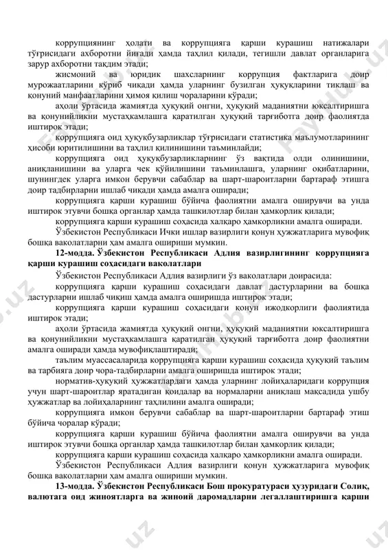 қ бошқа ваколатларни ҳам амалга ошириши мумкин. 10-модда. ўзбекистон республикаси миллий хавфсизлик хизматининг коррупцияга қарши курашиш соҳасидаги ваколатлари ўзбекистон республикаси миллий хавфсизлик хизмати ўз ваколатлари доирасида: коррупцияга қарши курашиш соҳасидаги давлат дастурларини ва бошқа дастурларни ишлаб чиқиш ҳамда амалга оширишда иштирок этади; коррупция билан боғлиқ жиноятлар бўйича тезкор-қидирув фаолиятини, суриштирувни ва дастлабки терговни амалга оширади; коррупциянинг ҳолати ва коррупцияга қарши курашиш натижалари тўғрисидаги ахборотни йиғади ҳамда таҳлил қилади, миллий хавфсизлик учун таҳдидларни баҳолашни амалга оширади, тегишли давлат органларига зарур ахборотни тақдим этади; жисмоний ва юридик шахсларнинг коррупция фактларига доир мурожаатларини кўриб чиқади ҳамда уларнинг бузилган ҳуқуқларини тиклаш ва қонуний манфаатларини ҳимоя қилиш чораларини кўради; коррупцияга оид ҳуқуқбузарликларнинг ўз вақтида олди олинишини, аниқланишини ва уларга чек қўйилишини таъминлашга, уларнинг оқибатларини, шунингдек уларга имкон берувчи сабаблар ва шарт-шароитларни бартараф этишга доир тадбирларни ишлаб чиқади ҳамда амалга оширади; коррупцияга қарши курашиш бўйича фаолиятни амалга оширувчи ва унда иштирок этувчи бошқа органлар ҳамда ташкилотлар …