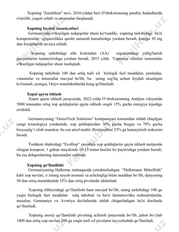 o'rsatdiki, xopning tarkibidagi ba'zi komponentlar uyqusizlikka qarshi samarali kurashishga yordam beradi, kuniga 30 mg dan foydalanish tavsiya etiladi. xopning tarkibidagi alfa kislotalari (aa) organizmdagi yallig'lanish jarayonlarini kamaytirishga yordam beradi, 2015 yilda yaponiya olimlari tomonidan o'tkazilgan tadqiqotlar shuni tasdiqladi. xopning tarkibida 100 dan ortiq turli xil biologik faol moddalar, jumladan, vitaminlar va minerallar mavjud bo'lib, bu uning sog'liq uchun foydali ekanligini ko'rsatadi, ayniqsa, osiyo mamlakatlarida keng qo'llaniladi. xopni qayta ishlash xopni qayta ishlash jarayonida, 2022-yilda oʻzbekistonning andijon viloyatida 5000 tonnadan ortiq xop qoldiqlarini qayta ishlash orqali 15% gacha energiya tejashga erishildi. germaniyaning “greentech solutions” kompaniyasi tomonidan ishlab chiqilgan yangi texnologiya yordamida, xop qoldiqlaridan 30% gacha biogaz va 70% gacha bioyoqilgʻi olish mumkin, bu esa atrof-muhit ifloslanishini 25% ga kamaytirish imkonini beradi. toshkent shahridagi “ecohop” zavodida xop qoldiqlarini qayta ishlash natijasida olingan kompost, 1 gektar maydonda 10-15 tonna hosilni koʻpaytirishga yordam beradi, bu esa dehqonlarning daromadini oshiradi. xopning qoʻllanilishi germaniyaning hallertau mintaqasida …