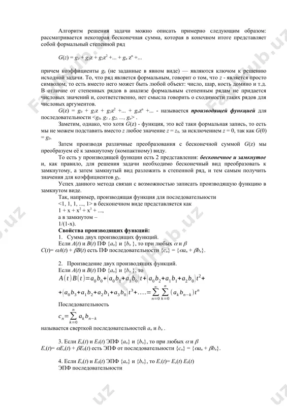 ся, порождается производящей функцией. важно понимать, что это символьная конструкция, то есть вместо символа z может быть любой объект, для которого определены операции сложения и умножения. пусть a0, a1, a2…… - числовая последовательность. ее производящей функцией (пф) называется функция вида . экспоненциальной производящей функцией (эпф) называется функция вида . если последовательность a0, a1, a2…… бесконечна, то пф и эпф степенные ряды, если в последовательности конечное число членов, то пф и эпф конечные многочлены. алгоритм решения задачи можно описать примерно следующим образом: рассматривается некоторая бесконечная сумма, которая в конечном итоге представляет собой формальный степенной ряд g(z) = g0 + g1z + g2z2 +... + gn zn +... причем коэффициенты gk (не заданные в явном виде) — являются ключом к решению исходной задачи. то, что ряд является формальным, говорит о том, что z - является просто символом, то есть вместо него может быть любой объект: число, шар, кость домино и т.д. в …