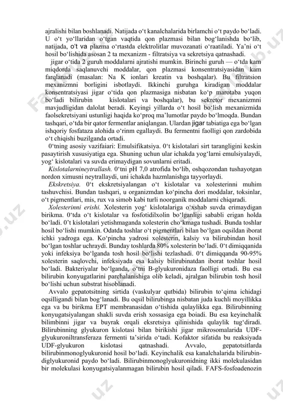 olitlarni qayta so‘rilishi natijasida quyiladi. jigar o‘tini zichligi 1,01, o‘t qopining - 1,04.04 qopidagi asosiy tarkibiy qismlar konsentratsiyasi jigarnikiga nisbatan5-10 barobar yuqori. 0‘tning hosil bo‘lishi gepatotsitlardan suv, o‘t kislotalari bilirubinni faol ajralishi bilan boshlanadi. natijada o‘t kanalchalarida birlamchi o‘t paydo bo‘ladi. u o‘t yo‘llaridan o‘tgan vaqtida qon plazmasi bilan bog‘lanishda bo‘lib, natijada, o‘t va plazma o‘rtastda elektrolitlar muvozanati o‘raatiladi. ya’ni o‘t hosil bo‘lishida asosan 2 ta mexanizm - filtratsiya va sekretsiya qatnashadi. jigar o‘tida 2 guruh moddalarni ajratishi mumkin. birinchi guruh — o‘tda kam miqdorda saqlanuvchi moddalar, qon plazmasi konsentratsiyasidan kam farqlanadi (masalan: na k ionlari kreatin va boshqalar). bu filtratsion mexanizmni borligini isbotlaydi. ikkinchi guruhga kiradigan moddalar konsentratsiyasi jigar o‘tida qon plazmasiga nisbatan ko‘p marotaba yuqon bo‘ladi bilirubin kislotalari va boshqalar), bu sekretor mexanizmni mavjudligidan dalolat beradi. keyingi yillarda o‘t hosil bo‘lish mexanizmida faolsekretsiyani ustunligi haqida ko‘proq ma’lumotlar paydo bo‘lmoqda. bundan tashqari, o‘tda bir qator fermentlar aniqlangan. ulardan jigar …