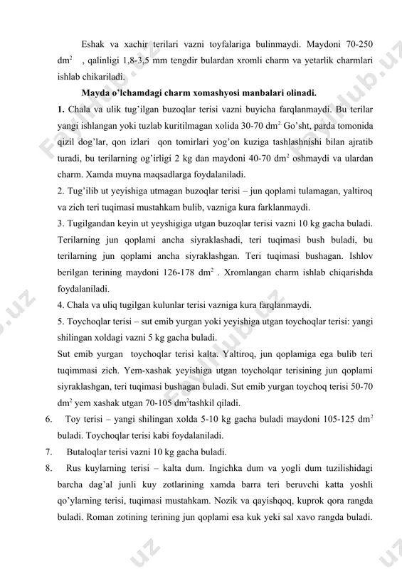 qariladi. 9. chul kuy terilari – dag’al jun beruvchi dumbali va katta yoshdagi korakul kuylaridan olinadi. teri tuqimasi nisbatan qalin, dag’al va bushagan, juni kupincha jigar. qizgich, och kuk. tuk-kuk rangda, qilchik tolalari siliq tivit tolalari esa nozxik va yumshoq buladi. 10. chul echkilarining terisi – azarbaydjon, armaniston, grujiston, urta osiyo, kozog’iston urchitiluvchi echkilardan olinadi. chul echkilarning terisida bir tusda uzun qilchik tolalari qalta tivit tolalari bilan aralashib usadi. 11. mayin yuqshoq echki terisi – teri tuqimasi qayishqoqligi ishlov berilganda bet qismida chiroyli naqshlar paydo buladi. b terilar asosan sutdor va sutdor tivitli, echki zotlaridan xamda jun yokkasildagi echkilar orenburg echki zotlaridan olinadi. 12. yovvoyi echki terilari – yovvoyi echkilardan jayron, kiyiq arxar, tog’ takalaridan ovlab olinadi. katta yoshdagi xayvonlarning terisi 60-100 dm2 tashkil qiladi. bu terilardan kupkari va astarlik charmlar ishlab chikariladi. chuchka terisi – xonaki va yovvoyi chuchkalardan olinadigan sath ulchamiga qarab guruhlarga ajratiladi, yangi shilingan xolida: a) …