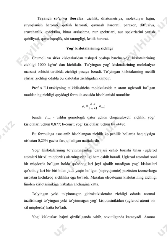 magan gidroksikislotalar zichligi odatda normal tuzilishdagi to`yingan yoki to`yinmagan yog` kislotasinikidan (uglerod atomi bir xil miqdorda) katta bo`ladi. yog` kislotalari hajmi qizdirilganda oshib, sovutilganda kamayadi. ammo haroratning o`zgarishi bilan ularning hajmi bir maromda o`zgarmaydi. xuddi shunday zichlikning o`zgarishi ham bir maromda bo`lmaydi. bunday o`zgarishlarni harorat 10 ga o`zgarganida zichlik o`zgarishini ko`rsatadigan «termik kengayish koeffitsenti» orqali kuzatish mumkin. unchalik yuqori bo`lmagan haroratlarda qattiq holdagi yog` kislotalari uchun texnologik hisoblashlarda bu koeffitsentni 0,77 kg/m3 ga teng deb, suyuq (suyultirilgan, eritilgan) holdagi kislotalar uchun esa 1,03 kg/m3 deb hisoblash mumkin. yog` kislotalari hajmining keskin oshishi va zichligining keskin kamayishi xususan ularning suyuqlanishida (termik suyuqlanish, erish) kuzatiladi. suyuqlantirilayotganda (plavlenie) hajm oshishini maxsus moslama yordamida aniqlashga dilatatsiya deb aytiladi (dilatometriya). dilatatsiya yordamida yog`lar, kislota va ularning efirlari suyuqlanish haroratini aniqlash mumkin. yuqori haroratlarda yog` kislotalari zichligi o`zgarishini quyidagi formula asosida hisoblash mumkin: qaynash haroratidagi zichlik qaynash haroratidagi molekulyar hajm vm kopp formulasiga asosan hisoblanadi: vm=11.c+5,5.h+12,2.p+7,8.o; …